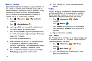My-Cast Weather                                                           6.   Toque Exit (Salir) para terminar la aplicación My-Cast
My-Cast Weather (Clima en My-Cast) es una aplicación fácil de usar             Weather.
que funciona en el teléfono móvil, brindándole acceso a toda la         PicDial
información del clima que necesite. Puede ver información actual y      PicDial le permite ver automáticamente el estado o las fotos del
pronosticada del Servicio Nacional de Meteorología para su              perfil Facebook/MySpace de sus amigos cada vez que llaman.
ubicación inmediata, su destino de viaje o prácticamente en             Cuando sus amigos actualizan las fotos de sus perfiles, esa
cualquier lugar de los Estados Unidos continental.                      información se actualiza automáticamente en el teléfono.
  1.   Toque   Menú
                      ➔ Aplicaciones      ➔ My-Cast Weather.              1.   Toque   Menú
                                                                                              ➔ Aplicaciones           ➔ PicDial.
       – o bien –                                                              – o bien –
       Toque          ➔ My-Cast Weather      .                                 Toque Menú ➔ PicDial            .
               Menú


  2.   Lea la página 'OK to send information?' (¿Está bien enviar         2.   Toque Accept (Aceptar) para aceptar los términos y las
       información?) y toque Yes (Sí) para continuar.                          condiciones o toque Decline (Rechazar) para salir de la
                                                                               aplicación.
  3.   Toque el campo Zip code (Código postal) para ver el teclado
                                                                          3.   Siga las instrucciones en pantalla.
       en pantalla, introduzca su código postal, toque OK (Aceptar)
       y toque Done (Finalizado).                                       Star Tweets
       Aparecerá el menú My-Cast Weather.                               Star Tweets (Tweets de estrellas) es un servicio de suscripción que
                                                                        le permite mantenerse al día y en contacto con sus celebridades
  4.   Toque un elemento en el menú para ver información del clima,     favoritas en Twitter con Star Tweets.
       tal como Radar and Maps (Radar y mapas), Forecast                  1.   Toque          ➔ Aplicaciones           ➔ Star Tweets.
                                                                                       Menú
       (Pronóstico), Severe Weather (Clima tempestuoso), My Locations
                                                                               – o bien –
       (Mis ubicaciones) y Weather Fun (Diversión con el clima).
                                                                               Toque Menú ➔ Star Tweets            .
  5.   Toque un elemento en el submenú que se visualiza o toque
       Back (Atrás) para regresar a la pantalla anterior.                 2.   Lea la página 'Please Note' (Nota importante) y toque
                                                                               OK (Aceptar) para continuar.

144
 