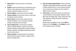 1.   Altavoz externo: le permite escuchar a su interlocutor          8.   Tecla de encender-apagar/finalizar: finaliza una llamada.
     telefónico.                                                          Presiónela y manténgala presionada para encender o apagar
2.   Pantalla: muestra la información que se necesita para usar el        el teléfono. Mientras está en un menú, presionar esta tecla
     teléfono, como la potencia de la señal recibida, el nivel de         una vez cancela lo que introdujo y dos veces regresa el
     carga de la batería del teléfono, la hora, etc.                      teléfono al modo de espera.
3.   Ficha de widgets: le permite abrir la barra de widgets.         9.   Tecla de menú: le permite tener acceso a las funciones de
4.   Tecla de contactos: le permite tener acceso a su lista actual        menús del teléfono, tal como Agenda, Mensajería, Family
     de Contactos, Grupos y Favoritos.                                    Map, Video móvil, Música AT&T, Juegos, Aplicaciones, Web
5.   Tecla de marcar: le permite tener acceso al menú de                  móvil, AppCenter, YPmobile, Mis cosas, Herramientas,
     funciones del teléfono, como el marcador de llamadas,                Configuración, etc.
     contactos y la pantalla de crear mensajes.                           Mientras está en la pantallas de menú, la tecla Menú se
6.   Tecla de hablar/enviar: le permite activar el teléfono,              sustituye con la tecla Mensaje. La tecla Mensaje le permite
     realizar o contestar llamadas, e ingresar a las funciones            crear mensajes de texto o multimedia.
     Historial de llamadas, Administrador de llamadas y Bloquear
     llamadas. Presiónela y manténgala presionada para volver a
     marcar el último número.
7.   Tecla de retroceso: le permite regresar al menú anterior.
     Esta tecla también le permite regresar a la página anterior
     dentro del navegador Web.




                                                                                                           Explicación del teléfono     11
 