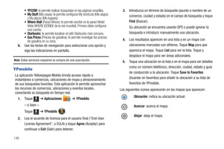 • YP.COM: le permite realizar búsquedas en las páginas amarillas.          3.   Introduzca un término de búsqueda (asunto o nombre de un
        • My Stuff (Mis cosas): le permite configurar My shortcuts (Mis atajos)         comercio, ciudad y estado) en el campo de búsqueda y toque
          y My places (Mis lugares).
        • Where Wall (Pared Where): le permite escribir en la pared World               Find (Buscar).
          Wide WHERE (DÓNDE de la red mundial). Primero debe configurar                 Su ubicación se encuentra usando GPS o puede ignorar la
          una cuenta.
        • Starbucks: le permite localizar el café Starbucks más cercano.                búsqueda e introducir manualmente una ubicación.
        • Gas Prices (Precios de gasolina): le permite investigar los precios
          de gasolina en su zona.                                                  4.   Los resultados aparecen en una lista y en un mapa con
   6.   Use las teclas de navegación para seleccionar una opción y                      ubicaciones marcadas con alfileres. Toque Map para que
        siga las indicaciones en pantalla.                                              aparezca el mapa. Toque List para ver la lista. Toque y
                                                                                        desplace el mapa para ver áreas adicionales.
Nota: Estos servicios requieren la compra de una suscripción.                      5.   Toque una ubicación en la lista o en el mapa para ver detalles
                                                                                        como un número telefónico, dirección, ciudad, estado y guía
YPmobile
                                                                                        de conducción a la ubicación. Toque Save to Favorites
La aplicación Yellowpages Mobile brinda acceso rápido e
instantáneo a comercios, ubicaciones de mapa y almacenamiento                           (Guardar en favoritos) para añadir la ubicación a su lista de
de sus búsquedas favoritas. Esta aplicación le permite aprovechar                       favoritos de YPmobile.
los recursos de comercios, ubicaciones y eventos locales,                         Los siguientes iconos aparecerán en los mapas que aparecen:
conectando su búsqueda en tiempo real.
                                                                                           Ubicación: indica su ubicación actual.
   1.   Toque   Menú
                       ➔ Aplicaciones           ➔ YPmobile.
        – o bien –                                                                         Acercar: acerca el mapa.
        Toque   Menú
                       ➔ YPmobile         .
                                                                                           Alejar: aleja el mapa.
   2.   Lea el acuerdo de licencia para el usuario final ("End-User
        License Agreement", o EULA) y toque Agree (Aceptar) para
        continuar o Exit (Salir) para detener.

146
 