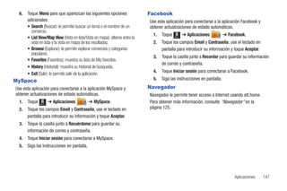 6.   Toque Menú para que aparezcan las siguientes opciones                   Facebook
       adicionales:                                                            Use esta aplicación para conectarse a la aplicación Facebook y
       • Search (Buscar): le permite buscar un tema o el nombre de un          obtener actualizaciones de estado automáticas.
         comercio.
                                                                                 1.   Toque   Menú
                                                                                                     ➔ Aplicaciones         ➔ Facebook.
       • List View/Map View (Vista en lista/Vista en mapa): alterne entre la
         vista en lista y la vista en mapa de los resultados.                    2.   Toque los campos Email y Contraseña, use el teclado en
       • Browse (Explorar): le permite explorar comercios y categorías                pantalla para introducir su información y toque Aceptar.
         populares.
                                                                                 3.   Toque la casilla junto a Recordar para guardar su información
       • Favorites (Favoritos): muestra su lista de Mis favoritos.
                                                                                      de correo y contraseña.
       • History (Historial): muestra su historial de búsqueda.
                                                                                 4.   Toque Iniciar sesión para conectarse a Facebook.
       • Exit (Salir): le permite salir de la aplicación.
MySpace                                                                          5.   Siga las instrucciones en pantalla.

Use esta aplicación para conectarse a la aplicación MySpace y                  Navegador
obtener actualizaciones de estado automáticas.                                 Navegador le permite tener acceso a Internet usando att.home.
  1.   Toque   Menú
                      ➔ Aplicaciones          ➔ MySpace.                       Para obtener más información, consulte “Navegador” en la
  2.   Toque los campos Email y Contraseña, use el teclado en                  página 125.
       pantalla para introducir su información y toque Aceptar.
  3.   Toque la casilla junto a Recuérdame para guardar su
       información de correo y contraseña.
  4.   Toque Iniciar sesión para conectarse a MySpace.
  5.   Siga las instrucciones en pantalla.




                                                                                                                                 Aplicaciones    147
 