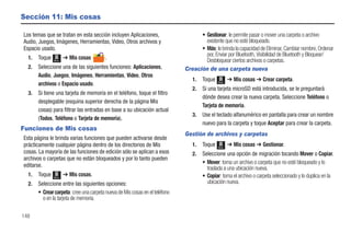 Sección 11: Mis cosas

Los temas que se tratan en esta sección incluyen Aplicaciones,                     • Gestionar: le permite pasar o mover una carpeta o archivo
Audio, Juegos, Imágenes, Herramientas, Video, Otros archivos y                       existente que no esté bloqueado.
Espacio usado.                                                                     • Más: le brinda la capacidad de Eliminar, Cambiar nombre, Ordenar
                                                                                     por, Enviar por Bluetooth, Visibilidad de Bluetooth y Bloquear/
  1.   Toque   Menú
                      ➔ Mis cosas        .                                           Desbloquear ciertos archivos o carpetas.
  2.   Seleccione una de las siguientes funciones: Aplicaciones,             Creación de una carpeta nueva
       Audio, Juegos, Imágenes, Herramientas, Video, Otros
                                                                                1.   Toque   Menú
                                                                                                    ➔ Mis cosas ➔ Crear carpeta.
       archivos o Espacio usado.
                                                                                2.   Si una tarjeta microSD está introducida, se le preguntará
  3.   Si tiene una tarjeta de memoria en el teléfono, toque el filtro
                                                                                     dónde desea crear la nueva carpeta. Seleccione Teléfono o
       desplegable (esquina superior derecha de la página Mis
                                                                                     Tarjeta de memoria.
       cosas) para filtrar las entradas en base a su ubicación actual
                                                                                3.   Use el teclado alfanumérico en pantalla para crear un nombre
       (Todos, Teléfono o Tarjeta de memoria).
                                                                                     nuevo para la carpeta y toque Aceptar para crear la carpeta.
Funciones de Mis cosas
                                                                             Gestión de archivos y carpetas
Esta página le brinda varias funciones que pueden activarse desde
prácticamente cualquier página dentro de los directorios de Mis                 1.   Toque   Menú
                                                                                                    ➔ Mis cosas ➔ Gestionar.
cosas. La mayoría de las funciones de edición sólo se aplican a esos            2.   Seleccione una opción de migración tocando Mover o Copiar.
archivos o carpetas que no están bloqueados y por lo tanto pueden
                                                                                     • Mover: toma un archivo o carpeta que no esté bloqueado y lo
editarse.                                                                              traslada a una ubicación nueva.
  1.   Toque   Menú
                      ➔ Mis cosas.                                                   • Copiar: toma el archivo o carpeta seleccionado y lo duplica en la
  2.   Seleccione entre las siguientes opciones:                                       ubicación nueva.
       • Crear carpeta: cree una carpeta nueva de Mis cosas en el teléfono
         o en la tarjeta de memoria.

148
 