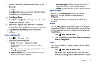 3.   Toque el cuadro junto a una entrada individual que no esté                  • Visibilidad Bluetooth: le permite hacer que ciertos archivos o
       bloqueada.                                                                    carpetas sean visibles para otros dispositivos Bluetooth.
                                                                                   • Bloquear: bloquea o desbloquea archivos y carpetas disponibles.
       – o bien –                                                          Aplicaciones
       Toque Seleccionar todo para seleccionar todas las entradas
                                                                           La opción de menú Aplicaciones le permite tener acceso a
       disponibles y que no estén bloqueadas.
                                                                           aplicaciones y comprar aplicaciones usando AppCenter
  4.   Toque Mover o Copiar.                                               (MEdia Mall).
  5.   Toque Teléfono o Tarjeta de memoria dependiendo de a dónde          Para obtener más información, consulte “Aplicaciones” en la
                                                                           página 137.
       desea copiar o mover los archivos.
                                                                           Audio
  6.   Seleccione la carpeta a donde se copiarán o pasarán los
       archivos. Toque Nueva carpeta para crear una carpeta nueva.         La opción Audio le permite comprar tonos, tonos de contestación y
                                                                           música usando AppCenter. También puede tener acceso a archivos
  7.   Toque Pegar aquí/Mover aquí para copiar o mover los                 de audio previamente guardados (pregrabados) desde su tarjeta
       archivos.                                                           microSD interna.
Funcionalidad de Más                                                         1.    Toque   Menú
                                                                                                  ➔ Mis cosas ➔ Audio.
                                                                             2.    Toque una opción en pantalla (Tonos, Tonos de contestación,
  1.   Toque   Menú
                      ➔ Mis cosas ➔ Más.
                                                                                   Música o Audio grabado).
  2.   Seleccione un opción en pantalla:
       • Eliminar: borra archivos y carpetas seleccionados.                Tonos
       • Cambiar nombre: cambia el nombre de archivos y carpetas           Puede comprar, descargar y guardar tonos en la carpeta de tonos
         seleccionados.                                                    descargados.
       • Ordenar por: ordena los archivos y carpetas disponibles usando:
                                                                             1.    Toque          ➔ Mis cosas ➔ Audio ➔ Tonos.
         fecha, tipo, nombre o tamaño.                                                     Menú

       • Enviar por Bluetooth: envía un archivo seleccionado mediante              Aparecerá un menú dándole la opción de comprar tonos o
         Bluetooth a otro dispositivo compatible                                   seleccionar archivos guardados anteriormente en el teléfono.


                                                                                                                                  Mis cosas      149
 