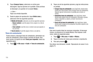 2.    Toque Comprar tonos y seleccione un archivo para                           2. Toque una de las siguientes opciones y siga las instrucciones
         descargarlo. Siga las opciones en la pantalla. (Estos archivos                en pantalla.
         se descargan y se guardan en la carpeta Tonos.)                               • Comprar tonos de contestación: inicia AppCenter, desde donde
                                                                                         puede tocar Shop Answer Tones (Comprar tonos de contestación),
         – o bien –                                                                      después siga las instrucciones en pantalla para comprar un
         Toque una entrada disponible.                                                   archivo.
                                                                                       • Administrar tonos de contestación: inicia AppCenter, desde
   3. Desde la página de reproducción, toque Definir como y                              donde puede asignar tonos de contestación a llamadas y grupos,
      seleccione entre las siguientes opciones:                                          activar o desactivar su saludo y comprar más tonos de
      • Melodía del llamante: seleccione una de las siguientes opciones:                 contestación.
        – Buscar contacto: le permite asignar el tono a alguien en su lista de         • Acerca de los tonos de contestación: inicia AppCenter, desde
          contactos.                                                                     donde puede navegar por las preguntas frecuentes respecto a los
                                                                                         tonos de contestación.
        – Crear contacto: le permite crear un contacto nuevo para asignarle un
          tono de timbre.                                                        Música
      • Tono de alarma: le permite asignar el tono a una alarma.                  Este menú muestra todas las canciones compradas. Al descargar
                                                                                  música, se almacena en la carpeta Música. Para ingresar a este
Tonos de contestación
                                                                                  menú, realice los siguientes pasos:
 Puede comprar y descargar tonos de contestación, administrar sus
                                                                                    1.   Toque   Menú
                                                                                                        ➔ Mis cosas ➔ Audio ➔ Música.
 tonos de contestación y tener acceso a archivos de Ayuda. Para
 tener acceso a la opción de menú Tonos para responder, realice los                 2.   Toque un archivo de música para comenzar a reproducirlo.
 siguientes pasos:                                                                  3.   Para salir presione      .
   1.    Toque   Menú
                        ➔ Mis cosas ➔ Audio ➔ Tonos de contestación.              Para obtener más información, consulte “Reproductor de música” en la
                                                                                  página 74.




150
 