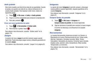 Audio grabado                                                        Imágenes
 Este menú muestra una lista de las notas de voz guardadas. Cuando    La opción del menú Imágenes le permite comprar y descargar
 se graba y se guarda una nota de voz, ésta se almacena en la         nuevos gráficos (usando AppCenter), después guardarlos en la
 carpeta Audio grabado. Para ingresar a este menú, realice los        carpeta Imágenes.
 siguientes pasos:                                                    Para obtener más información, consulte “Imágenes” en la
   1.   Toque   Menú   ➔ Mis cosas ➔ Audio ➔ Audio grabado.           página 81.
   2.   Toque un archivo pregrabado para empezar la reproducción.    Comprar fondos de pantalla
   3.   Para salir, presione      .                                    1.   Toque Menú ➔ Mis cosas ➔ Imágenes ➔
Crear una nueva grabación de audio                                          Comprar fondos de pantalla. Se iniciará AppCenter.
   1.   Toque          ➔ Herramientas ➔ Grabar audio.                  2.   Siga las opciones en pantalla para comprar la nueva imagen.
                Menú
                                                                            El archivo se descarga y se almacena en la carpeta
   2.   Para empezar a grabar, toque      .
                                                                            Imágenes.
 Para obtener más información, consulte “Grabar audio” en la
 página 154.                                                         Herramientas
Juegos                                                                La carpeta Herramientas proporciona acceso a la Cámara, el
                                                                      Reproductor de música, Reconocimiento de voz, Grabar audio,
 La opción del menú Juegos le permite comprar juegos usando
                                                                      Alarmas, Calendario, Llamadas recientes, Notas, Tareas,
 AppCenter. Puede descargar juegos nuevos y después guardarlos en
                                                                      Calculadora, Calculadora de propinas, Conversor (para moneda,
 la carpeta Juegos.
                                                                      longitud, peso, volumen, área y temperatura), Reloj mundial,
 Para obtener más información, consulte “Juegos” en la página 95.     Temporizador y Cronómetro.
                                                                      Para obtener más información, consulte “Herramientas” en la
                                                                      página 153.




                                                                                                                      Mis cosas       151
 