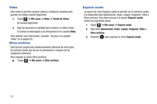 Video                                                                   Espacio usado
 Este menú le permite comprar videos y configurar carpetas para         La opción de menú Espacio usado le permite ver la memoria usada
 guardar los videos usando AppCenter.                                   y la disponible para Aplicaciones, Audio, Juegos, Imágenes, Video y
   1.   Toque          ➔ Mis cosas ➔ Video ➔ Tienda de videos.          Otros archivos. Para tener acceso a la opción Espacio usado,
                Menú
                                                                        realice los siguientes pasos:
        Se iniciará AppCenter.
                                                                          1.   Toque   Menú
                                                                                              ➔ Mis cosas ➔ Espacio usado.
   2.   Siga las opciones en pantalla para comprar un video nuevo.        2.   Elija entre Aplicaciones, Audio, Juegos, Imágenes, Video u
        El archivo se descargará y se almacenará en la carpeta Video.          Otros archivos.
 Para obtener más información, consulte “Acceso a la carpeta              3.   Presione          para regresar al menú Espacio usado.
 Video” en la página 91.
Otros archivos
 Esta función proporciona almacenamiento adicional de otros tipos
 de archivos varios que tal vez no pertenecen a ninguna de las
 categorías anteriores.
 Para ingresar al menú Otros archivos:
   ᮣ    Toque Menú ➔ Mis cosas ➔ Otros archivos.




152
 