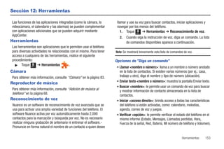 Sección 12: Herramientas

 Las funciones de las aplicaciones integradas (como la cámara, la      llamar y use su voz para buscar contactos, iniciar aplicaciones y
 videocámara, el calendario y las alarmas) se pueden complementar      navegar por los menús del teléfono.
 con aplicaciones adicionales que se pueden adquirir mediante             1. Toque Menú ➔ Herramientas ➔ Reconocimiento de voz.
 AppCenter.
                                                                         2.   Cuando oiga la instrucción de voz, diga un comando. La lista
Herramientas                                                                  de comandos disponibles aparece a continuación.
 Las herramientas son aplicaciones que le permiten usar el teléfono
 para diversas actividades no relacionadas con el mismo. Para tener   Nota: Se mostrará brevemente esta lista de comandos de voz.
 acceso a cualquiera de las herramientas, realice el siguiente
 procedimiento:                                                       Opciones de "Diga un comando"
   ᮣ Toque Menú ➔ Herramientas            .
                                                                      • Llamar <nombre o número>: llama a un nombre o número anotado
Cámara                                                                  en la lista de contactos. Si existen varios números (por ej.: casa,
 Para obtener más información, consulte “Cámara” en la página 83.       trabajo u otro), diga el nombre y tipo de número (ubicación).
                                                                      • Enviar texto <nombre o número>: muestra la pantalla Enviar texto.
Reproductor de música
                                                                      • Buscar <nombre>: le permite usar un comando de voz para buscar
 Para obtener más información, consulte “Adición de música al           y mostrar información de contacto almacenada en la lista de
 teléfono” en la página 68.                                             contactos.
Reconocimiento de voz                                                 • Iniciar <acceso directo>: brinda acceso a todas las características
 Nuance es un software de reconocimiento de voz avanzado que se         del teléfono si están activadas, como: calendario, melodías,
 usa para activar una amplia variedad de funciones del teléfono. El     agenda, correo de voz y juegos.
 software Nuance activa por voz automáticamente hasta 2,000           • Verificar <opción>: le permite verificar el estado del teléfono en el
 contactos para la marcación y búsqueda por voz. No es necesario        mismo informe (Estado, Mensajes, Llamadas perdidas, Hora,
 realizar ninguna grabación de antemano ni entrenar el software.-       Fuerza de la señal, Red, Batería, Mi número de teléfono y Volumen).
 Pronuncie en forma natural el nombre de un contacto a quien desee

                                                                                                                        Herramientas    153
 