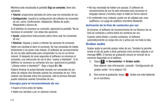 Mientras está visualizada la pantalla Diga un comando, tiene dos        • No hay necesidad de hablar con pausas. El software de
 opciones:                                                                 reconocimiento de voz ha sido entrenado para reconocer el
 • Tutorial: proporciona ejemplos de cómo usar los comandos de voz.        lenguaje natural y funciona mejor si habla en forma natural.
 • Configuración: muestra la configuración del software de comandos      • En ambientes muy ruidosos, puede ser de utilidad usar unos
   de voz, como: Confirmación, Adaptación, Modos de audio,                 audífonos o un juego de audífono-micrófono Bluetooth.
   Altoparlante y Acerca de.                                            Activación de la lista de contactos por voz
 Si el teléfono no reconoce su comando, aparecerá la pantalla "No se     Al iniciarse, el software de reconocimiento de voz Nuance lee su
 reconoce el comando" con estas dos opciones:                            lista de contactos y activa todos los nombres por voz.
 • Ayuda: proporciona instrucciones sobre cómo usar los comandos         Cuando usted añade o cambia contactos, el software
   de voz.                                                               automáticamente se carga otra vez y activa por voz toda la lista.
 • Reiniciar: tóquela y vuelva a intentar las opciones de comando.      Grabar audio
 Hable con claridad al decir el comando. No hay necesidad de hablar
                                                                         Grabar audio le permite grabar notas de voz. También le permite
 lentamente ni de poner más énfasis. El software de reconocimiento
                                                                         enviar el clip de audio a otras personas como archivo adjunto a un
 de voz ha sido optimizado para comprender su voz en su forma
                                                                         mensaje MMS. El tiempo de grabación variará en función de la
 natural. Si después de unos segundos el software no reconoce el
                                                                         memoria disponible en el teléfono.
 comando, una instrucción de voz le dice “vuelva a intentarlo”. Si el
 teléfono no reconoce su comando otra vez, aparecerá la pantalla           1. Toque Menú ➔ Herramientas ➔ Grabar audio.
 “¿Desea volver a intentarlo?”. Diga o toque Sí o No.                           Para obtener más información, consulte “Configuración de
 Deberá finalizar la actual llamada iniciada con comandos de voz                grabar audio:” en la página 155.
 antes de realizar otra llamada usando los comandos de voz. Para
 realizar una llamada entre tres personas, sólo la primera llamada         2.   Para iniciar la grabación, toque   . Grabe una nota hablando
 puede realizarse usando Comandos de voz.                                       en el micrófono.
Consejos para el reconocimiento de voz
 • Espere el tono antes de hablar.
 • Hable con claridad y con un volumen normal.


154
 