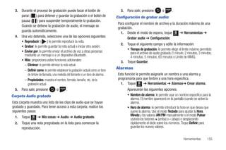 3.   Durante el proceso de grabación puede tocar el botón de                       3.   Para salir, presione       o       .
       parar ( ) para detener y guardar la grabación o el botón de                Configuración de grabar audio:
       pausa ( ) para suspender temporalmente la grabación.
                                                                                   Para configurar el nombre de archivo y la duración máxima de una
       Cuando se detiene la grabación de audio, el mensaje se
                                                                                   grabación.
       guarda automáticamente.
                                                                                     1. Desde el modo de espera, toque Menú ➔ Herramientas ➔
  4.   Una vez detenida, seleccione una de las opciones siguientes:                      Grabar audio ➔ Configuración.
       • Reproducir: ( ) le permite reproducir la nota.
                                                                                     2.   Toque el siguiente campo y edite la información:
       • Grabar: le permite guardar la nota actual e iniciar otra sesión.
                                                                                          • Tiempo de grabación: le permite elegir el límite máximo permitido
       • Enviar por: le permite enviar el archivo de voz a otras personas                   para el archivo de audio grabado (1 minuto, 2 minutos, 3 minutos,
         mediante un mensaje o a un dispositivo Bluetooth.                                  4 minutos, 5 minutos, 60 minutos o Límite de MMS).
       • Más: proporciona estas funciones adicionales:                               3.   Toque Guardar.
         – Eliminar: le permite eliminar la nota actual.
         – Definir como: le permite establecer la grabación actual como un tono
                                                                                  Alarmas
           de timbre de llamada, una melodía del llamante o un tono de alarma.     Esta función le permite asignarle un nombra a una alarma y
         – Propiedades: muestra el nombre, formato, tamaño, etc. de la             programarla para que timbre a una hora específica.
           grabación actual.                                                         1. Toque Menú ➔ Herramientas ➔ Alarmas➔ Crear alarma.
  5.   Para salir, presione          o         .                                          Aparecerán las siguientes opciones:
Carpeta Audio grabado                                                                     • Nombre de alarma: le permite usar un nombre específico para la
                                                                                            alarma. El nombre aparecerá en la pantalla cuando se active la
Esta carpeta muestra una lista de los clips de audio que se hayan                           alarma.
grabado y guardado. Para tener acceso a esta carpeta, realice los                         • Hora de alarma: le permite introducir la hora en que desea que
siguientes pasos:                                                                           suene la alarma. Use el modo Teclado para ajustar la Hora,
  1.   Toque          ➔ Mis cosas ➔ Audio ➔ Audio grabado.
                                                                                            Minuto y los valores AM/PM manualmente o el modo Pulsar
               Menú                                                                         usando los botones + (arriba) o - (abajo) o desplazando
  2.   Toque una nota pregrabada en la lista para comenzar la                               rápidamente el dedo sobre los números. Toque Definir para
       reproducción.                                                                        guardar los nuevos valores.


                                                                                                                                      Herramientas       155
 
