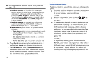 Apagado de una alarma
Nota: Para cambiar el formato de tiempo, consulte “Fecha y hora” en la
      página 112.                                                                Para detener la alarma cuando timbra, realice uno de los siguientes
                                                                                 pasos:
        • Repetición de alarma: use esta opción para establecer los                ᮣ Localice el deslizador de Parar en la pantalla y deslícelo hacia
          intervalos de repetición para la alarma. Toque el cuadro junto a              la derecha hasta que la alarma se detenga.
          cada día que le gustaría usar para la alarma actual. Toque el
          cuadro junto a Todos los días para seleccionar todos los días.               – o bien –
          Toque el cuadro junto a Sólo una vez para activar sólo la alarma         ᮣ   Presione cualquier tecla, como: volumen,         ,      , etc.
          una vez en la Hora de alarma. Toque Guardar para guardar la
          opción de repetición.                                                        – o bien –
        • Repetición de alarma: use esta opción para configurar una                ᮣ   Si el teléfono está orientado hacia arriba, voltéelo para que
          duración de la repetición (5, 10, 15, 20 ó 30 minutos) y una
          prolongación de la repetición (1, 2, 3, 5 ó 10 veces).                       esté orientado hacia abajo y así silenciar la alarma. Si el
        • Definir detalles: le permite modificar las siguientes funciones              teléfono está orientado hacia abajo, voltéelo y después
          adicionales:                                                                 voltéelo otra vez para que esté orientado hacia abajo. Para
          – Tipo de alarma: establece la manera en que suena la alarma cuando          configurar el teléfono con el fin de utilizar la detección de
             está activada (Melodía, Vibración, Vibración y después melodía, y
                                                                                       movimiento, consulte “Detección de movimiento” en la
             Vibración y melodía).
                                                                                       página 114.
          – Tono de alarma: establece el archivo de sonido que se reproducirá
             cuando se active la alarma.                                               – o bien –
          – Volumen de la alarma: ajusta el volumen de la alarma (del 1 al 7).         Si Repetición de alarma (Aplazar) está establecido en
   2.   Toque Guardar para almacenar los detalles de la alarma y                       Activado, y si el teléfono está dirigido hacia arriba, voltee el
        vuelva a tocar Guardar para almacenar el nuevo evento.                         teléfono de manera que esté dirigido hacia abajo para activar
   3.   Toque Activado en el campo Encendido automático para                           el aplazamiento y silenciar la alarma. Si el teléfono está
        conservar activa la alarma aun si el teléfono está apagado.                    orientado hacia abajo, voltéelo y después voltéelo otra vez
        Activar esta función enciende el teléfono y la alarma timbra
        aun si el teléfono estaba apagado anteriormente.

156
 