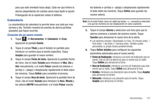 para que esté orientado hacia abajo. Cada vez que timbre la             los botones + (arriba) o - (abajo) o desplazando rápidamente
        alarma (dependiendo de cuántas veces haya fijado la opción              el dedo sobre los números. Toque Definir para guardar los
        Prolongación de la repetición) voltee el teléfono.                      nuevos valores.

Calendario                                                              Nota: En el modo Pulsar, tocar sin soltar las teclas + y - aumenta la velocidad
 La característica de calendario le permite tener una vista por mes,          a la que los números se van desplazando en cada cuadrante.
 semana y día. También muestra los eventos de alarma perdidos
 (pasados) que hayan ocurrido.                                             5.   Toque el campo Alarma y seleccione una hora para que la
Creación de un nuevo evento                                                     alarma comience a avisarle del próximo evento. Toque
                                                                                Guardar para almacenar la nueva hora de la alerta.
  1. Toque Menú ➔ Herramientas ➔ Calendario ➔ Crear.
                                                                                • Las opciones incluyen: Desactivada, En hora, 30 minutos antes, 1
        Aparecerá la pantalla Evento.                                             hora antes, 1 día antes y 1 semana antes. También puede
                                                                                  personalizar su propio horario predeterminado.
   2.   Toque el campo Título y use el teclado en pantalla para
                                                                           6.   Toque Definir detalles para configurar los siguientes
        introducir un nombre para el evento específico. Toque
                                                                                parámetros adicionales para el nuevo evento:
        Aceptar para guardar el nuevo nombre.
                                                                                • Fecha de finalización: introduzca una fecha de finalización para el
   3.   Toque el campo Fecha de inicio. Aparecerá la pantalla Fecha               evento. Esto es útil si la alarma es para un evento que se repite.
        de inicio. Use el modo Teclado para introducir el Mes, Día y              Toque Definir para almacenar la fecha.
        Año manualmente; o el modo Pulsar usando los botones +                  • Hora de finalización: introduzca una hora de finalización para este
        (arriba) o - (abajo) o desplazando rápidamente el dedo sobre              evento que se repite. Toque Definir para almacenar la hora.
                                                                                • Detalles: introduzca una descripción para el evento. Toque Aceptar
        los números. Toque Definir para completar el proceso.                     para almacenar el nombre.
   4.   Toque el campo Hora de inicio. Aparecerá la pantalla Hora de            • Ubicación: introduzca una ubicación para el evento. Toque
        inicio. Use el modo Teclado para introducir la Hora, Minuto y             Aceptar para almacenar el nombre.
        los valores AM/PM manualmente; o el modo Pulsar usando



                                                                                                                               Herramientas        157
 
