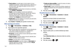 • Tono de alarma: le permite elegir un tono de alarma. Una vez                     • Eventos con alarma perdidos: muestra los eventos con alarma
         resaltado este parámetro, navegue hasta los tonos y seleccione un                  que hayan pasado y no se cancelaron.
         archivo de audio. Toque       para asignar el archivo como su                    • Espacio usado: muestra una lista de las distintas categorías de
         nuevo tono de alarma.                                                              eventos de calendario junto con la asignación de memoria para
       • Definir vacaciones: le permite indicar si el evento es un día festivo.             cada una.
         Toque Activado o Desactivada.                                               3.   Para salir, presione        o       .
       • Repetir: le permite establecer el número de repeticiones
         permitidas para el evento (Desactivada, Todos los días, Todas las        Visualización de un evento
         semanas, Todos los meses o Todos los años). Una vez                         1. Toque Menú ➔ Herramientas ➔ Calendario ➔ Lista de
         seleccionada esta opción, se activan los ajustes de alarma
         restantes. Toque Guardar para almacenar la opción.                              eventos.
       • Repetir hasta: le permite establecer una duración para este evento               Aparecerá una lista de todos los eventos futuros.
         asignando una fecha de caducidad.
                                                                                     2.   Toque un evento en la página Evento para abrirlo.
  7.   Toque Guardar ➔ Guardar para guardar el evento nuevo.
                                                                                     3.   Para salir, presione    o      .
Otras opciones de eventos
                                                                                  Eliminación de un evento
   1. Toque Menú ➔ Herramientas ➔ Calendario ➔ Más.
                                                                                     1. Toque Menú ➔ Herramientas ➔ Calendario ➔ Lista de
  2.   Toque alguna de las siguientes opciones:
                                                                                        eventos ➔ Eliminar.
       • Ir a: le permite seleccionar manualmente una fecha deseada para
         verla, usando la página de cuadrantes Ir a. Toque Ir para ir                2.   Toque el cuadro junto a un evento individual que desee
         directamente a la fecha introducida en el cuadrante.                             eliminar.
       • Ver por día: le permite cambiar la vista de calendario para mostrar
         una lista diaria de eventos.                                                     – o bien –
       • Vista por semana: le permite cambiar la vista de calendario para                 Toque Seleccionar todo para seleccionar todos los eventos.
         mostrar una lista de eventos semanal.                                       3.   Toque Eliminar.
       • Eliminar: le permite quitar un evento del calendario.
                                                                                     4.   Para salir, presione       o       .
       • Ajustes del calendario: le permite configurar el Día de inicio del
         calendario (seleccione Domingo o Lunes) y el modo de Ver por
         (seleccione Mes, Semana o Día).

158
 