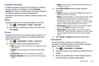 Llamadas recientes                                                                    • Estado: le permite asignar un estado actual del proyecto, ya sea
                                                                                        Finalizado o En curso.
El teléfono almacena los números de las llamadas que usted haya
marcado, recibido o no contestado en el menú Llamadas                            3.   Toque Definir detalles para tener acceso a opciones
recientes. Si el número o nombre de quien llama están anotados en                     adicionales:
sus contactos, aparecerá el nombre correspondiente.                                   • Detalles: introduzca una descripción detallada para la tarea, que
                                                                                        puede tener hasta 100 caracteres.
Para obtener más información, consulte “Llamadas recientes” en la
página 38.                                                                            • Alarma: le permite establecer un tiempo antes del evento cuando
                                                                                        comenzarán las alertas del evento. Las opciones incluyen
Notas                                                                                   Desactivada, En fecha de inicio, En fecha de vencimiento, 1 día
Esta opción le permite crear notas para añadirlas a los eventos.                        antes de empezar, 2 días antes de empezar y 1 semana antes de
                                                                                        empezar. También puede personalizar una fecha exacta.
  1. Toque Menú ➔ Herramientas ➔ Notas ➔ Crear nota.
                                                                                      • Hora de alarma: introduzca una hora en que desea que suene la
  2.   Use el teclado en pantalla para introducir una nueva nota y                      alarma. Toque Definir para asignar la nueva hora.
       toque Aceptar.                                                                 • Tono de alarma: le permite elegir un tono de alarma. Una vez
                                                                                        seleccionado, navegue hasta Tonos, seleccione un archivo y toque
Tareas                                                                                        para asignar el archivo de audio como el tono de alarma
Estaopción le permite crear una entrada de tarea “pendiente”, las                       actual.
cuales se crean de modo parecido a las entradas del calendario                   4.   Toque Guardar ➔ Guardar para guardar la nueva tarea.
anteriormente descritas.                                                       Calculadora
  1. Toque Menú ➔ Herramientas ➔ Tareas ➔ Crear tarea.
                                                                               Con esta característica, puede usar el teléfono como una
  2.   Seleccione cualquiera de las siguientes opciones:                       calculadora. La calculadora proporciona las funciones aritméticas
       • Título: introduzca un título para esta tarea, que puede tener hasta   básicas: suma, resta, multiplicación y división.
         100 caracteres.                                                         1. Toque Menú ➔ Herramientas ➔ Calculadora.
       • Prioridad: le permite asignar una prioridad Alta, Medio o Baja a
         la tarea.                                                               2.   Introduzca el primer número usando las teclas numéricas en
       • Fecha de inicio: introduzca una fecha de inicio para la tarea.               pantalla.
       • Fecha de vencimiento: introduzca una fecha de finalización para         3.   Introduzca la operación para el cálculo tocando la tecla de
         la tarea.                                                                    función aritmética en pantalla correspondiente.
                                                                                                                                  Herramientas       159
 