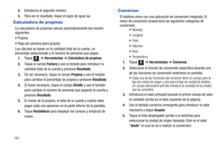 4.   Introduzca el segundo número.                                  Conversor
  5.   Para ver el resultado, toque el signo de igual (=).            El teléfono viene con una aplicación de conversión integrada. El
Calculadora de propinas                                               menú de conversión proporciona las siguientes categorías de
                                                                      conversión:
La calculadora de propinas calcula automáticamente los montos                 • Moneda
siguientes:
                                                                              • Longitud
• Propina
                                                                              • Peso
• Pago por persona (para grupos)
                                                                              • Volumen
Los cálculos se basan en la cantidad total de la cuenta, un
porcentaje seleccionado y el número de personas que pagan.                    • Área
  1. Toque Menú ➔ Herramientas ➔ Calculadora de propinas.                     • Temperatura
                                                                        1. Toque Menú ➔ Herramientas ➔ Conversor.
  2.   Toque el campo Factura y use el teclado para introducir la
       cantidad total de la cuenta y presione Resultado.                2.   Seleccione la función de conversión específica tocando una
  3.   De ser necesario, toque el campo Propina y use el teclado             de las funciones de conversión anteriores en pantalla.
       para cambiar el porcentaje de propina y presione Resultado.           • Cada una de las funciones del conversor tiene un campo para el
                                                                                tipo de unidad de origen y otro para el tipo de unidad de destino.
  4.   Si fuese necesario, toque el campo Dividir y use el teclado              Un campo adicional le permite introducir la cantidad de la unidad
       para cambiar el número de personas que pagarán la cuenta y               que se convertirá.
       presione Resultado.                                              3.   Introduzca el valor principal tocando el primer campo de valor
  5.   El monto de la propina, el total de la cuenta y cuánto debe           en pantalla (arriba en el lado izquierdo de la página).
       pagar cada uno aparecen en la parte inferior de la pantalla.     4.   Use el teclado numérico emergente para introducir el valor
  6.   Toque Restablecer para despejar los campos y empezar de               necesario y toque Aceptar.
       nuevo.                                                           5.   Toque la lista desplegable (arriba a la derecha) para
                                                                             seleccionar la unidad de origen deseada. Este es el valor
                                                                             “desde” el cual se va a realizar la conversión.


160
 