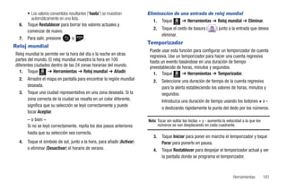 • Los valores convertidos resultantes (“hasta”) se muestran       Eliminación de una entrada de reloj mundial
         automáticamente en una lista.                                      1. Toque Menú ➔ Herramientas ➔ Reloj mundial ➔ Eliminar.
  6.   Toque Restablecer para borrar los valores actuales y
                                                                            2.   Toque el cesto de basura (          ) junto a la entrada que desea
       comenzar de nuevo.
                                                                                 eliminar.
  7.   Para salir, presione        o       .
                                                                         Temporizador
Reloj mundial
                                                                          Puede usar esta función para configurar un temporizador de cuenta
Reloj mundial le permite ver la hora del día o la noche en otras          regresiva. Use un temporizador para hacer una cuenta regresiva
partes del mundo. El reloj mundial muestra la hora en 100                 hasta un evento basándose en una duración de tiempo
diferentes ciudades dentro de las 24 zonas horarias del mundo.            preestablecido de horas, minutos y segundos.
  1. Toque Menú ➔ Herramientas ➔ Reloj mundial ➔ Añadir.                    1. Toque Menú ➔ Herramientas ➔ Temporizador.
  2.   Arrastre el mapa en pantalla para encontrar la región mundial        2.   Seleccione una duración de tiempo de la cuenta regresiva
       deseada.                                                                  para la alerta estableciendo los valores de horas, minutos y
  3.   Toque una ciudad representativa en una zona deseada. Si la                segundos.
       zona correcta de la ciudad se resalta en un color diferente,              Introduzca una duración de tiempo usando los botones + o -
       significa que su selección se leyó correctamente y puede
                                                                                 o deslizando rápidamente la punta del dedo por los números.
       tocar Aceptar.
       – o bien –                                                        Nota: Tocar sin soltar las teclas + y - aumenta la velocidad a la que los
       Si no se leyó correctamente, repita los dos pasos anteriores            números se van desplazando en cada cuadrante.
       hasta que su selección sea correcta.
                                                                            3.   Toque Iniciar para poner en marcha el temporizador y toque
  4.   Toque el símbolo de sol, junto a la hora, para añadir (Activar)           Parar para ponerlo en pausa.
       o eliminar (Desactivar) el horario de verano.                        4.   Toque Restablecer para despejar el temporizador actual y ver
                                                                                 la pantalla donde se programa el temporizador.



                                                                                                                                Herramientas         161
 