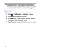 Nota: Puede detener el temporizador volteando el teléfono de manera que
      esté dirigido hacia abajo. Reinicie el temporizador volteándolo de
      nuevo. Para configurar el teléfono con el fin de utilizar la detección de
      movimiento, consulte “Detección de movimiento” en la página 114.

Cronómetro
Puede usar esta función para medir intervalos de tiempo.
  1. Toque Menú ➔ Herramientas ➔ Cronómetro ➔ Iniciar.
   2.   Toque Parar para detener el cronómetro.
   3.   Toque Vuelta para marcar una unidad de tiempo por lapso.
        Puede grabar hasta 50 lapsos de tiempo.
   4.   Toque Restablecer para borrar todos los tiempos registrados.




162
 