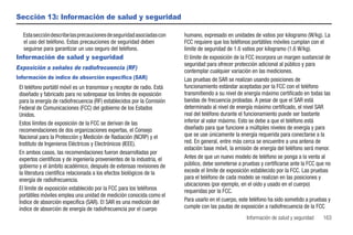 Sección 13: Información de salud y seguridad

  Esta sección describe las precauciones de seguridad asociadas con      humano, expresado en unidades de vatios por kilogramo (W/kg). La
  el uso del teléfono. Estas precauciones de seguridad deben             FCC requiere que los teléfonos portátiles móviles cumplan con el
  seguirse para garantizar un uso seguro del teléfono.                   límite de seguridad de 1.6 vatios por kilogramo (1.6 W/kg).
Información de salud y seguridad                                         El límite de exposición de la FCC incorpora un margen sustancial de
                                                                         seguridad para ofrecer protección adicional al público y para
Exposición a señales de radiofrecuencia (RF)
                                                                         contemplar cualquier variación en las mediciones.
Información de índice de absorción específica (SAR)                      Las pruebas de SAR se realizan usando posiciones de
 El teléfono portátil móvil es un transmisor y receptor de radio. Está   funcionamiento estándar aceptadas por la FCC con el teléfono
 diseñado y fabricado para no sobrepasar los límites de exposición       transmitiendo a su nivel de energía máximo certificado en todas las
 para la energía de radiofrecuencia (RF) establecidos por la Comisión    bandas de frecuencia probadas. A pesar de que el SAR está
 Federal de Comunicaciones (FCC) del gobierno de los Estados             determinado al nivel de energía máximo certificado, el nivel SAR
 Unidos.                                                                 real del teléfono durante el funcionamiento puede ser bastante
 Estos límites de exposición de la FCC se derivan de las                 inferior al valor máximo. Esto se debe a que el teléfono está
 recomendaciones de dos organizaciones expertas, el Consejo              diseñado para que funcione a múltiples niveles de energía y para
 Nacional para la Protección y Medición de Radiación (NCRP) y el         que se use únicamente la energía requerida para conectarse a la
 Instituto de Ingenieros Eléctricos y Electrónicos (IEEE).               red. En general, entre más cerca se encuentre a una antena de
                                                                         estación base móvil, la emisión de energía del teléfono será menor.
 En ambos casos, las recomendaciones fueron desarrolladas por
 expertos científicos y de ingeniería provenientes de la industria, el   Antes de que un nuevo modelo de teléfono se ponga a la venta al
 gobierno y el ámbito académico, después de extensas revisiones de       público, debe someterse a pruebas y certificarse ante la FCC que no
 la literatura científica relacionada a los efectos biológicos de la     excede el límite de exposición establecido por la FCC. Las pruebas
 energía de radiofrecuencia.                                             para el teléfono de cada modelo se realizan en las posiciones y
                                                                         ubicaciones (por ejemplo, en el oído y usado en el cuerpo)
 El límite de exposición establecido por la FCC para los teléfonos       requeridas por la FCC.
 portátiles móviles emplea una unidad de medición conocida como el
 Índice de absorción específica (SAR). El SAR es una medición del        Para usarlo en el cuerpo, este teléfono ha sido sometido a pruebas y
 índice de absorción de energía de radiofrecuencia por el cuerpo         cumple con las pautas de exposición a radiofrecuencia de la FCC
                                                                                                      Información de salud y seguridad   163
 