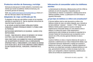 Productos móviles de Samsung y reciclaje                                 Información al consumidor sobre los teléfonos
Samsung se preocupa por el medio ambiente y recomienda a sus             móviles
clientes que reciclen los teléfonos móviles de Samsung y los              La Administración de Alimentos y Medicamentos de EE.UU. (FDA) ha
accesorios genuinos de Samsung.                                           publicado una serie de preguntas y respuestas para los
Visite: http://mobile.samsungusa.com/recycling/index.jsp o llame al 1-    consumidores en relación a la exposición a radiofrecuencia de los
800-822-8837para obtener más información.                                 teléfonos portátiles móviles. La publicación de la FDA incluye la
Adaptador de viaje certificado por UL                                     siguiente información:
El adaptador de viaje para este teléfono cumple con los requisitos       ¿A qué tipos de teléfonos se refiere esta actualización?
aplicables de seguridad de UL. Siga las siguientes instrucciones de       El término teléfono móvil en este documento se refiere a los
seguridad según las pautas de UL.                                         teléfonos móviles de mano con antena integrada, que a menudo se
EL NO SEGUIR LAS INSTRUCCIONES SEÑALADAS PUDIERA                          les llama teléfonos "celulares", "móviles" o "PCS". Estos tipos de
CONDUCIR A LESIONES PERSONALES GRAVES Y A POSIBLE DAÑO                    teléfonos móviles pueden exponer al usuario a energía de
DE PROPIEDAD.                                                             radiofrecuencia mensurable debido a la corta distancia entre el
INSTRUCCIONES IMPORTANTES DE SEGURIDAD - GUARDE ESTAS                     teléfono y la cabeza del usuario. Estas exposiciones a
INSTRUCCIONES.                                                            radiofrecuencia están limitadas por las pautas de seguridad de la
                                                                          Comisión Federal de Comunicaciones que se prepararon con la
PELIGRO - PARA REDUCIR EL RIESGO DE INCENDIO O DE CHOQUE                  asesoría de la FDA y de otras agencias federales de salud y
ELÉCTRICO, SIGA CON CUIDADO LAS INSTRUCCIONES.                            seguridad.
PARA CONECTARSE A UN SUMINISTRO FUERA DE NORTEAMÉRICA,                    Cuando el teléfono se coloca a mayores distancias del usuario, la
USE UN ADAPTADOR DE ENCHUFE CON LA CONFIGURACIÓN                          exposición a radiofrecuencia se reduce drásticamente debido a que
APROPIADA PARA EL TOMACORRIENTE. ESTA UNIDAD DE ENERGÍA                   la exposición disminuye rápidamente a medida que aumenta la
ESTÁ HECHA CON EL FIN DE ESTAR ORIENTADA CORRECTAMENTE                    distancia de la fuente. Los denominados "teléfonos inalámbricos",
EN UNA POSICIÓN VERTICAL, HORIZONTAL O MONTADA EN EL                      que tienen una unidad base conectada al cableado telefónico en una
PISO.                                                                     casa, generalmente funcionan a niveles de energía mucho más
                                                                          bajos y, por consiguiente, producen exposición a radiofrecuencia
                                                                          dentro de los límites de cumplimiento de la FCC.


                                                                                                      Información de salud y seguridad   165
 