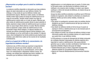 ¿Representan un peligro para la salud los teléfonos                       radiofrecuencia a un nivel peligroso para el usuario. En dicho caso,
móviles?                                                                  la FDA podría exigir a los fabricantes de teléfonos móviles que
                                                                          notifiquen a los usuarios sobre el peligro a la salud y que reparen,
 La evidencia científica disponible no demuestra que haya problema        sustituyan o retiren del mercado los teléfonos, de manera tal que se
 alguno de salud relacionado con usar teléfonos móviles. Sin              elimine el peligro.
 embargo, no hay prueba de que los teléfonos móviles sean
 absolutamente seguros. Mientras se están usando, los teléfonos           Aunque los datos científicos existentes no justifican que la FDA tome
 móviles emiten bajos niveles de energía de radiofrecuencia en el         medidas de regulación, esta entidad ha exhortado a la industria de
 rango de microondas. También emiten niveles muy bajos de                 teléfonos móviles que tome ciertas medidas, incluidas las
 radiofrecuencia cuando están en el modo de espera. Mientras que          siguientes:
 altos niveles de radiofrecuencia pueden afectar la salud (calientan el   • Que apoye la investigación necesaria sobre los posibles efectos
 tejido), exponerse a bajos niveles de radiofrecuencia que no produce        biológicos que tiene la radiofrecuencia del tipo que emiten los
 calor no causa ningún efecto adverso a la salud. Muchos estudios            teléfonos móviles;
 sobre la exposición a bajos niveles de radiofrecuencia no han            • Que diseñe los teléfonos móviles en forma tal que el usuario se
 encontrado ningún efecto biológico. En algunos estudios se ha               exponga lo mínimo a radiofrecuencia que no sea necesaria para el
 indicado que podrían presentarse algunos efectos biológicos, pero           funcionamiento del dispositivo; y
 estos hallazgos no se han confirmado en otros estudios. En algunos       • Que colabore en brindar a los usuarios de teléfonos móviles la mejor
 casos, otros investigadores han tenido problemas para duplicar esos         información posible sobre los posibles efectos en la salud humana
 estudios o para determinar cuáles son las razones de los resultados         que puede tener el usar teléfonos móviles.
 contradictorios.                                                         La FDA pertenece a un grupo de interagencias de trabajo compuesto
                                                                          por entidades federales responsables de distintos aspectos de la
¿Cuál es el papel de la FDA en lo concerniente a la
                                                                          seguridad en cuanto a radiofrecuencia. Este grupo pretende
seguridad de teléfonos móviles?                                           garantizar que se realice una labor coordinada al nivel federal. Las
 Conforme la ley, la FDA no tiene que examinar la seguridad de            siguientes entidades integran este grupo de trabajo:
 productos de consumo que emiten radiación, como son los                  • Instituto Nacional para la Salud y Seguridad Ocupacionales
 teléfonos móviles, antes de su comercialización, como lo debe               (National Institute for Occupational Safety and Health)
 hacer con medicamentos o dispositivos médicos nuevos. Sin                • Agencia de Protección Medioambiental (Environmental Protection
 embargo, esa entidad tiene autoridad para tomar medidas si se               Agency
 demuestra que los teléfonos móviles emiten energía de
166
 