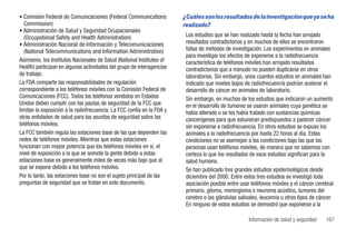 • Comisión Federal de Comunicaciones (Federal Communications            ¿Cuáles son los resultados de la investigación que ya se ha
  Commission)                                                           realizado?
• Administración de Salud y Seguridad Ocupacionales
  (Occupational Safety and Health Administration)                        Los estudios que se han realizado hasta la fecha han arrojado
• Administración Nacional de Información y Telecomunicaciones            resultados contradictorios y en muchos de ellos se encontraron
  (National Telecommunications and Information Administration)           fallas de métodos de investigación. Los experimentos en animales
                                                                         para investigar los efectos de exponerse a la radiofrecuencia
Asimismo, los Institutos Nacionales de Salud (National Institutes of     característica de teléfonos móviles han arrojado resultados
Health) participan en algunas actividades del grupo de interagencias     contradictorios que a menudo no pueden duplicarse en otros
de trabajo.                                                              laboratorios. Sin embargo, unos cuantos estudios en animales han
La FDA comparte las responsabilidades de regulación                      indicado que niveles bajos de radiofrecuencia podrían acelerar el
correspondiente a los teléfonos móviles con la Comisión Federal de       desarrollo de cáncer en animales de laboratorio.
Comunicaciones (FCC). Todos los teléfonos vendidos en Estados            Sin embargo, en muchos de los estudios que indicaron un aumento
Unidos deben cumplir con las pautas de seguridad de la FCC que           en el desarrollo de tumores se usaron animales cuya genética se
limitan la exposición a la radiofrecuencia. La FCC confía en la FDA y    había alterado o se les había tratado con sustancias químicas
otras entidades de salud para los asuntos de seguridad sobre los         cancerígenas para que estuvieran predispuestos a padecer cáncer
teléfonos móviles.                                                       sin exponerse a radiofrecuencia. En otros estudios se expuso los
La FCC también regula las estaciones base de las que dependen las        animales a la radiofrecuencia por hasta 22 horas al día. Estas
redes de teléfonos móviles. Mientras que estas estaciones                condiciones no se asemejan a las condiciones bajo las que las
funcionan con mayor potencia que los teléfonos móviles en sí, el         personas usan teléfonos móviles, de manera que no sabemos con
nivel de exposición a la que se somete la gente debido a estas           certeza lo que los resultados de esos estudios significan para la
estaciones base es generalmente miles de veces más bajo que al           salud humana.
que se expone debido a los teléfonos móviles.                            Se han publicado tres grandes estudios epidemiológicos desde
Por lo tanto, las estaciones base no son el sujeto principal de las      diciembre del 2000. Entre estos tres estudios se investigó toda
preguntas de seguridad que se tratan en este documento.                  asociación posible entre usar teléfonos móviles y el cáncer cerebral
                                                                         primario, glioma, meningioma o neuroma acústico, tumores del
                                                                         cerebro o las glándulas salivales, leucemia u otros tipos de cáncer.
                                                                         En ninguno de estos estudios se demostró que exponerse a la

                                                                                                      Información de salud y seguridad   167
 