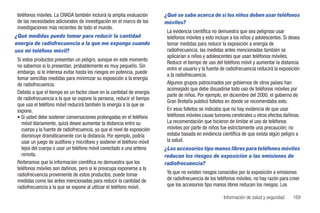 teléfonos móviles. La CRADA también incluirá la amplia evaluación        ¿Qué se sabe acerca de si los niños deben usar teléfonos
 de las necesidades adicionales de investigación en el marco de las       móviles?
 investigaciones más recientes de todo el mundo.
                                                                           La evidencia científica no demuestra que sea peligroso usar
¿Qué medidas puedo tomar para reducir la cantidad                          teléfonos móviles y esto incluye a los niños y adolescentes. Si desea
energía de radiofrecuencia a la que me expongo cuando                      tomar medidas para reducir la exposición a energía de
uso mi teléfono móvil?                                                     radiofrecuencia, las medidas antes mencionadas también se
                                                                           aplicarían a niños y adolescentes que usan teléfonos móviles.
 Si estos productos presentan un peligro, aunque en este momento
                                                                           Reducir el tiempo de uso del teléfono móvil y aumentar la distancia
 no sabemos si lo presentan, probablemente es muy pequeño. Sin
                                                                           entre el usuario y la fuente de radiofrecuencia reducirá la exposición
 embargo, si le interesa evitar hasta los riesgos en potencia, puede
                                                                           a la radiofrecuencia.
 tomar sencillas medidas para minimizar su exposición a la energía
 de radiofrecuencia.                                                       Algunos grupos patrocinados por gobiernos de otros países han
                                                                           aconsejado que debe disuadirse todo uso de teléfonos móviles por
 Debido a que el tiempo es un factor clave en la cantidad de energía
                                                                           parte de niños. Por ejemplo, en diciembre del 2000, el gobierno de
 de radiofrecuencia a la que se expone la persona, reducir el tiempo
                                                                           Gran Bretaña publicó folletos en donde se recomendaba esto.
 que usa el teléfono móvil reducirá también la energía a la que se
 expone.                                                                   En esos folletos se indicaba que no hay evidencia de que usar
 • Si usted debe sostener conversaciones prolongadas en el teléfono        teléfonos móviles cause tumores cerebrales u otros efectos dañinos.
   móvil diariamente, quizá desee aumentar la distancia entre su           La recomendación que hicieron de limitar el uso de teléfonos
   cuerpo y la fuente de radiofrecuencia, ya que el nivel de exposición    móviles por parte de niños fue estrictamente una precaución; no
   disminuye dramáticamente con la distancia. Por ejemplo, podría          estaba basada en evidencia científica de que exista algún peligro a
   usar un juego de audífono y micrófono y sostener el teléfono móvil      la salud.
   lejos del cuerpo o usar un teléfono móvil conectado a una antena       ¿Los accesorios tipo manos libres para teléfonos móviles
   remota.                                                                reducen los riesgos de exposición a las emisiones de
 Reiteramos que la información científica no demuestra que los            radiofrecuencia?
 teléfonos móviles son dañinos, pero si le preocupa exponerse a la
 radiofrecuencia proveniente de estos productos, puede tomar               Ya que no existen riesgos conocidos por la exposición a emisiones
 medidas como las antes mencionadas para reducir la cantidad de            de radiofrecuencia de los teléfonos móviles, no hay razón para creer
 radiofrecuencia a la que se expone al utilizar el teléfono móvil.         que los accesorios tipo manos libres reducen los riesgos. Los

                                                                                                        Información de salud y seguridad     169
 