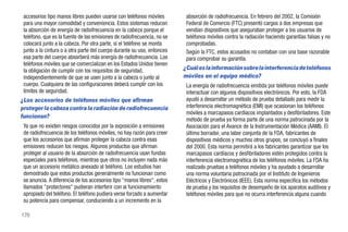 accesorios tipo manos libres pueden usarse con teléfonos móviles         absorción de radiofrecuencia. En febrero del 2002, la Comisión
 para una mayor comodidad y conveniencia. Estos sistemas reducen          Federal de Comercio (FTC) presentó cargos a dos empresas que
 la absorción de energía de radiofrecuencia en la cabeza porque el        vendían dispositivos que aseguraban proteger a los usuarios de
 teléfono, que es la fuente de las emisiones de radiofrecuencia, no se    teléfonos móviles contra la radiación haciendo garantías falsas y no
 colocará junto a la cabeza. Por otra parte, si el teléfono se monta      comprobadas.
 junto a la cintura o a otra parte del cuerpo durante su uso, entonces    Según la FTC, estos acusados no contaban con una base razonable
 esa parte del cuerpo absorberá más energía de radiofrecuencia. Los       para comprobar su garantía.
 teléfonos móviles que se comercializan en los Estados Unidos tienen
 la obligación de cumplir con los requisitos de seguridad,               ¿Cuál es la información sobre la interferencia de teléfonos
 independientemente de que se usen junto a la cabeza o junto al          móviles en el equipo médico?
 cuerpo. Cualquiera de las configuraciones deberá cumplir con los         La energía de radiofrecuencia emitida por teléfonos móviles puede
 límites de seguridad.                                                    interactuar con algunos dispositivos electrónicos. Por esto, la FDA
¿Los accesorios de teléfonos móviles que afirman                          ayudó a desarrollar un método de prueba detallado para medir la
proteger la cabeza contra la radiación de radiofrecuencia                 interferencia electromagnética (EMI) que ocasionan los teléfonos
                                                                          móviles a marcapasos cardíacos implantados y desfibriladores. Este
funcionan?
                                                                          método de prueba ya forma parte de una norma patrocinada por la
 Ya que no existen riesgos conocidos por la exposición a emisiones        Asociación para el Avance de la Instrumentación Médica (AAMI). El
 de radiofrecuencia de los teléfonos móviles, no hay razón para creer     último borrador, una labor conjunta de la FDA, fabricantes de
 que los accesorios que afirman proteger la cabeza contra esas            dispositivos médicos y muchos otros grupos, se concluyó a finales
 emisiones reducen los riesgos. Algunos productos que afirman             del 2000. Esta norma permitirá a los fabricantes garantizar que los
 proteger al usuario de la absorción de radiofrecuencia usan fundas       marcapasos cardíacos y desfibriladores estén protegidos contra la
 especiales para teléfonos, mientras que otros no incluyen nada más       interferencia electromagnética de los teléfonos móviles. La FDA ha
 que un accesorio metálico anexado al teléfono. Los estudios han          realizado pruebas a teléfonos móviles y ha ayudado a desarrollar
 demostrado que estos productos generalmente no funcionan como            una norma voluntaria patrocinada por el Instituto de Ingenieros
 se anuncia. A diferencia de los accesorios tipo "manos libres", estos    Eléctricos y Electrónicos (IEEE). Esta norma especifica los métodos
 llamados "protectores" pudieran interferir con al funcionamiento         de prueba y los requisitos de desempeño de los aparatos auditivos y
 apropiado del teléfono. El teléfono pudiera verse forzado a aumentar     teléfonos móviles para que no ocurra interferencia alguna cuando
 su potencia para compensar, conduciendo a un incremento en la

170
 