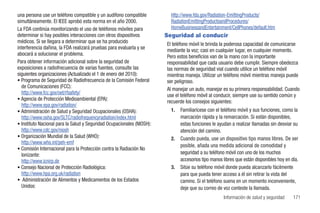 una persona use un teléfono compatible y un audífono compatible           http://www.fda.gov/Radiation-EmittingProducts/
simultáneamente. El IEEE aprobó esta norma en el año 2000.                RadiationEmittingProductsandProcedures/
La FDA continúa monitorizando el uso de teléfonos móviles para            HomeBusinessandEntertainment/CellPhones/default.htm
determinar si hay posibles interacciones con otros dispositivos         Seguridad al conducir
médicos. Si se llegara a determinar que se ha producido                 El teléfono móvil le brinda la poderosa capacidad de comunicarse
interferencia dañina, la FDA realizará pruebas para evaluarla y se      mediante la voz; casi en cualquier lugar, en cualquier momento.
abocará a solucionar el problema.                                       Pero estos beneficios van de la mano con la importante
Para obtener información adicional sobre la seguridad de                responsabilidad que cada usuario debe cumplir. Siempre obedezca
exposiciones a radiofrecuencia de varias fuentes, consulte las          las normas de seguridad vial cuando utilice un teléfono móvil
siguientes organizaciones (Actualizado el 1 de enero del 2010):         mientras maneja. Utilizar un teléfono móvil mientras maneja puede
• Programa de Seguridad de Radiofrecuencia de la Comisión Federal       ser peligroso.
  de Comunicaciones (FCC):                                              Al manejar un auto, manejar es su primera responsabilidad. Cuando
  http://www.fcc.gov/oet/rfsafety/                                      use el teléfono móvil al conducir, siempre use su sentido común y
• Agencia de Protección Medioambiental (EPA):
                                                                        recuerde los consejos siguientes:
  http://www.epa.gov/radiation/
• Administración de Salud y Seguridad Ocupacionales (OSHA):               1.   Familiarícese con el teléfono móvil y sus funciones, como la
  http://www.osha.gov/SLTC/radiofrequencyradiation/index.html                  marcación rápida y la remarcación. Si están disponibles,
• Instituto Nacional para la Salud y Seguridad Ocupacionales (NIOSH):          estas funciones le ayudan a realizar llamadas sin desviar su
  http://www.cdc.gov/niosh                                                     atención del camino.
• Organización Mundial de la Salud (WHO):                                 2.   Cuando pueda, use un dispositivo tipo manos libres. De ser
  http://www.who.int/peh-emf
                                                                               posible, añada una medida adicional de comodidad y
• Comisión Internacional para la Protección contra la Radiación No
  Ionizante:                                                                   seguridad a su teléfono móvil con uno de los muchos
  http://www.icnirp.de                                                         accesorios tipo manos libres que están disponibles hoy en día.
• Consejo Nacional de Protección Radiológica:                             3.   Sitúe su teléfono móvil donde pueda alcanzarlo fácilmente
  http://www.hpa.org.uk/radiation                                              para que pueda tener acceso a él sin retirar la vista del
• Administración de Alimentos y Medicamentos de los Estados                    camino. Si el teléfono suena en un momento inconveniente,
  Unidos:                                                                      deje que su correo de voz conteste la llamada.
                                                                                                     Información de salud y seguridad     171
 