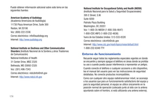 Puede obtener información adicional sobre este tema en las        National Institute for Occupational Safety and Health (NIOSH)
siguientes fuentes:                                               (Instituto Nacional para la Salud y Seguridad Ocupacionales)
                                                                  395 E Street, S.W.
American Academy of Audiology                                     Suite 9200
(Academia Americana de Audiología)
                                                                  Patriots Plaza Building
11730 Plaza American Drive, Suite 300
                                                                  Washington, DC 20201
Reston, VA 20190
                                                                  Voz: 1-800-35-NIOSH (1-800-356-4647)
Voz: (800) 222-2336
                                                                  1-800-CDC-INFO (1-800-232-4636)
Correo electrónico: info@audiology.org                            fuera de los Estados Unidos: 513-533-8328
Internet: http://www.audiology.org                                Correo electrónico: cdcinfo@cdc.gov
                                                                  Internet: http://www.cdc.gov/niosh/topics/noise/default.html
National Institute on Deafness and Other Communication            1-888-232-6348 TTY
Disorders (Instituto Nacional de la Sordera y otros Trastornos
de Comunicación)                                                 Entorno de funcionamiento
National Institutes of Health                                    Recuerde seguir todos los reglamentos especiales vigentes en donde
31 Center Drive, MSC 2320                                        se encuentre y siempre apague el teléfono en áreas donde se prohíba
Bethesda, MD 20892-2320                                          su uso o cuando pueda causar interferencia o representar un peligro.
Voz: (301) 496-7243                                              Cuando conecte el teléfono o cualquier accesorio a otro dispositivo,
                                                                 lea el manual del usuario para ver las instrucciones de seguridad
Correo electrónico: nidcdinfo@nih.gov
                                                                 detalladas. No conecte productos incompatibles.
Internet: http://www.nidcd.nih.gov
                                                                 Como con cualquier otro equipo radiotransmisor móvil, se aconseja
                                                                 a los usuarios que para un funcionamiento satisfactorio del equipo y
                                                                 para la seguridad personal, el equipo se utilice únicamente en la
                                                                 posición normal de operación (colocado junto al oído con la antena
                                                                 apuntando sobre el hombro, si está utilizando una antena externa).

174
 