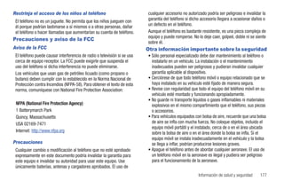 Restrinja el acceso de los niños al teléfono                              cualquier accesorio no autorizado podría ser peligroso e invalidar la
 El teléfono no es un juguete. No permita que los niños jueguen con       garantía del teléfono si dicho accesorio llegara a ocasionar daños o
 él porque podrían lastimarse a sí mismos o a otras personas, dañar       un defecto en el teléfono.
 el teléfono o hacer llamadas que aumentarían su cuenta de teléfono.      Aunque el teléfono es bastante resistente, es una pieza compleja de
                                                                          equipo y puede romperse. No lo deje caer, golpeé, doble ni se siente
Precauciones y aviso de la FCC
                                                                          sobre él.
Aviso de la FCC                                                           Otra información importante sobre la seguridad
 El teléfono puede causar interferencia de radio o televisión si se usa   • Sólo personal especializado debe dar mantenimiento al teléfono o
 cerca de equipo receptor. La FCC puede exigirle que suspenda el            instalarlo en un vehículo. La instalación o el mantenimiento
 uso del teléfono si dicha interferencia no puede eliminarse.               inadecuados pueden ser peligrosos y pudieran invalidar cualquier
 Los vehículos que usan gas de petróleo licuado (como propano o             garantía aplicable al dispositivo.
 butano) deben cumplir con lo establecido en la Norma Nacional de         • Cerciórese de que todo teléfono móvil o equipo relacionado que se
 Protección contra Incendios (NFPA-58). Para obtener el texto de esta       haya instalado en su vehículo esté fijado de manera segura.
 norma, comuníquese con National Fire Protection Association:             • Revise con regularidad que todo el equipo del teléfono móvil en su
                                                                            vehículo esté montado y funcionando apropiadamente.
                                                                          • No guarde ni transporte líquidos o gases inflamables ni materiales
 NFPA (National Fire Protection Agency)                                     explosivos en el mismo compartimiento que el teléfono, sus piezas
 1 Batterymarch Park                                                        o accesorios.
 Quincy, Massachusetts                                                    • Para vehículos equipados con bolsa de aire, recuerde que una bolsa
 USA 02169-7471                                                             de aire se infla con mucha fuerza. No coloque objetos, incluido el
                                                                            equipo móvil portátil y el instalado, cerca de o en el área ubicada
 Internet: http://www.nfpa.org                                              sobre la bolsa de aire o en el área donde la bolsa se infla. Si el
                                                                            equipo móvil se instala inadecuadamente en el vehículo y la bolsa
Precauciones                                                                se llega a inflar, podrían producirse lesiones graves.
 Cualquier cambio o modificación al teléfono que no esté aprobado         • Apague el teléfono antes de abordar cualquier aeronave. El uso de
 expresamente en este documento podría invalidar la garantía para           un teléfono móvil en la aeronave es ilegal y pudiera ser peligroso
 este equipo e invalidar su autoridad para usar este equipo. Use            para el funcionamiento de la aeronave.
 únicamente baterías, antenas y cargadores aprobados. El uso de
                                                                                                       Información de salud y seguridad    177
 
