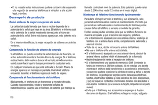 • El no respetar estas instrucciones pudiera conducir a la suspensión      llamada controla el nivel de potencia. Esta potencia puede variar
   o la negación de servicios telefónicos al infractor, o a la acción       desde 0.006 vatios hasta 0.2 vatios en el modo digital.
   legal, o ambos.                                                         Mantenga el teléfono funcionando óptimamente
Desempeño de producto
                                                                            Para darle el mejor servicio al teléfono y sus accesorios, sólo
Cómo obtener la mejor recepción de señal                                    personal autorizado debe realizar el mantenimiento. Permitir que
 La calidad de cada llamada que hace o recibe depende de la                 personal no calificado realice mantenimiento del teléfono puede
 potencia de la señal que haya en su área. El teléfono le informa cuál      causar daños al teléfono o servicio e invalidar la garantía.
 es la potencia de la señal mostrando barras junto al icono de              Existen varias pautas sencillas para que su teléfono funcione de
 potencia de la señal. Entre más barras aparezcan, más potente es la        manera apropiada y que el servicio sea seguro y práctico.
 señal.                                                                     • Si el teléfono está equipado con una antena externa, sostenga el
 En el interior de edificios, la mejor recepción se obtiene cerca de las      teléfono con la antena hacia arriba, completamente extendida y
 ventanas.                                                                    sobre el hombro.
                                                                            • Trate de no tocar, doblar ni torcer la antena del teléfono.
Comprenda la función de ahorro de energía                                   • No use el teléfono si la antena está dañada.
 Si el teléfono no puede encontrar la señal después de buscarla, se         • Si el teléfono está equipado con una antena interna, obstruir la
 activa automáticamente la función Ahorro de energía. Si el teléfono          antena interna pudiera inhibir el desempeño de la llamada.
 está activado, éste vuelve a buscar el servicio periódicamente o           • Hable directamente frente al receptor del teléfono.
 usted puede hacer que lo busque presionando cualquier tecla.               • Si el teléfono tiene una tarjeta de memoria o SIM: (i) maneje la
                                                                              tarjeta de memoria o SIM con cuidado, (ii) no extraiga una tarjeta
 En cualquier momento en que esté activada la función Ahorro de
                                                                              mientras el teléfono está transfiriendo o accediendo a información,
 energía, aparece un mensaje en pantalla. Cuando el teléfono
                                                                              ya que ésto pudiera ocasionar la pérdida de datos y dañar la tarjeta
 encuentra la señal, el teléfono regresa al modo de espera.
                                                                              del teléfono, (iii) proteja las tarjetas contra descargas eléctricas
Comprenda el funcionamiento del teléfono                                      fuertes, electricidad estática y ruido eléctrico de otros dispositivos,
 Básicamente, el teléfono es un transmisor y receptor de radio.               y (iv) no toque los contactos o terminales dorados con los dedos o
 Cuando está encendido, recibe y transmite señales de                         con objetos metálicos (si se ensucia la tarjeta, límpiela con un paño
 radiofrecuencia. Cuando usa el teléfono, el sistema que maneja su            suave).
                                                                            • Evite que el teléfono y sus accesorios se expongan a lluvia o
                                                                              derrames de líquidos. Si el teléfono se llegara a mojar, apáguelo
178
 