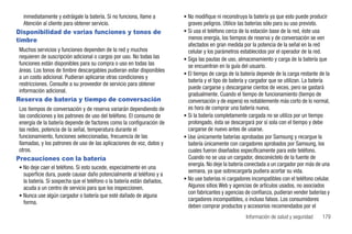 inmediatamente y extráigale la batería. Si no funciona, llame a       • No modifique ni reconstruya la batería ya que esto puede producir
  Atención al cliente para obtener servicio.                              graves peligros. Utilice las baterías sólo para su uso previsto.
Disponibilidad de varias funciones y tonos de                           • Si usa el teléfono cerca de la estación base de la red, éste usa
timbre                                                                    menos energía, los tiempos de reserva y de conversación se ven
                                                                          afectados en gran medida por la potencia de la señal en la red
Muchos servicios y funciones dependen de la red y muchos                  celular y los parámetros establecidos por el operador de la red.
requieren de suscripción adicional o cargos por uso. No todas las       • Siga las pautas de uso, almacenamiento y carga de la batería que
funciones están disponibles para su compra o uso en todas las             se encuentran en la guía del usuario.
áreas. Los tonos de timbre descargables pudieran estar disponibles
                                                                        • El tiempo de carga de la batería depende de la carga restante de la
a un costo adicional. Pudieran aplicarse otras condiciones y
                                                                          batería y el tipo de batería y cargador que se utilizan. La batería
restricciones. Consulte a su proveedor de servicio para obtener
                                                                          puede cargarse y descargarse cientos de veces, pero se gastará
información adicional.
                                                                          gradualmente. Cuando el tiempo de funcionamiento (tiempo de
Reserva de batería y tiempo de conversación                               conversación y de espera) es notablemente más corto de lo normal,
Los tiempos de conversación y de reserva variarán dependiendo de          es hora de comprar una batería nueva.
las condiciones y los patrones de uso del teléfono. El consumo de       • Si la batería completamente cargada no se utiliza por un tiempo
energía de la batería depende de factores como la configuración de        prolongado, ésta se descargará por sí sola con el tiempo y debe
las redes, potencia de la señal, temperatura durante el                   cargarse de nuevo antes de usarse.
funcionamiento, funciones seleccionadas, frecuencia de las              • Use únicamente baterías aprobadas por Samsung y recargue la
llamadas, y los patrones de uso de las aplicaciones de voz, datos y       batería únicamente con cargadores aprobados por Samsung, los
otros.                                                                    cuales fueron diseñados específicamente para este teléfono.
Precauciones con la batería                                               Cuando no se usa un cargador, desconéctelo de la fuente de
                                                                          energía. No deje la batería conectada a un cargador por más de una
• No deje caer el teléfono. Si esto sucede, especialmente en una
                                                                          semana, ya que sobrecargarla pudiera acortar su vida.
  superficie dura, puede causar daño potencialmente al teléfono y a
  la batería. Si sospecha que el teléfono o la batería están dañados,   • No use baterías ni cargadores incompatibles con el teléfono celular.
  acuda a un centro de servicio para que los inspeccionen.                Algunos sitios Web y agencias de artículos usados, no asociados
                                                                          con fabricantes y agencias de confianza, pudieran vender baterías y
• Nunca use algún cargador o batería que esté dañado de alguna
                                                                          cargadores incompatibles, o incluso falsos. Los consumidores
  forma.
                                                                          deben comprar productos y accesorios recomendados por el
                                                                                                      Información de salud y seguridad       179
 