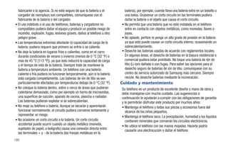 fabricante o la agencia. Si no está seguro de que la batería o el         batería), por ejemplo, cuando lleva una batería extra en un bolsillo o
  cargador de reemplazo son compatibles, comuníquese con el                 una bolsa. Ocasionar un corto circuito en las terminales pudiera
  fabricante de la batería o del cargador.                                  dañar la batería o el objeto que causa el corto circuito.
• El uso indebido o el uso de teléfonos, baterías y cargadores no         • No permita que una batería que no esté instalada en el teléfono
  compatibles pudiera dañar el equipo y producir un posible riesgo de       entre en contacto con objetos metálicos, como monedas, llaves o
  incendio, explosión, fugas, lesiones graves, daños al teléfono u otro     joyas.
  peligro grave.                                                          • No aplaste, perfore ni ponga un alto grado de presión en la batería
• Las temperaturas extremas afectarán la capacidad de carga de la           ya que esto puede causar un corto circuito interno, ocasionando un
  batería: pudiera requerir que primero se enfríe o se caliente.            sobrecalentamiento.
• No deje la batería en lugares fríos o calientes, como en el carro       • Deseche las baterías usadas de acuerdo con reglamentos locales.
  durante condiciones de verano o invierno (menos de 0 °C [32 °F) o         En algunas áreas, el desecho de baterías en la basura residencial o
  más de 45 °C [113 °F]), ya que esto reducirá la capacidad de carga        comercial pudiera estar prohibido. No toque una batería de ión de
  y el tiempo de vida de la batería. Siempre trate de mantener la           litio (Li-Ion) dañada o con fugas. Para saber las opciones para el
  batería a temperatura ambiente. Un teléfono con una batería               desecho seguro de baterías de ión de litio, comuníquese con su
  caliente o fría pudiera no funcionar temporalmente, aún si la batería     centro de servicio autorizado de Samsung más cercano. Siempre
  está cargada completamente. Las baterías de ión de litio se ven           recicle. No deseche baterías mediante la incineración.
  particularmente afectadas por temperaturas debajo de 0 °C (32 °F).      Cuidado y mantenimiento
• No coloque la batería dentro, sobre o cerca de áreas que pudieran       Su teléfono es un producto de excelente diseño y mano de obra y
  calentarse demasiado, como por ejemplo un horno de microondas,          debe manejarse con mucho cuidado. Las sugerencias a
  una superficie de cocción, aparato de cocina, plancha o radiador.       continuación le ayudarán a cumplir con las obligaciones de garantía
  Las baterías pudieran explotar si se sobrecalientan.                    y le permitirán disfrutar este producto por muchos años:
• No moje su teléfono o batería. Aunque se secarán y aparentarán          • Mantenga el teléfono y todas sus piezas y accesorios fuera del
  funcionar normalmente, el circuito pudiera corroerse lentamente y          alcance de los niños pequeños.
  representar un riesgo.                                                  • Mantenga el teléfono seco. La precipitación, humedad y los líquidos
• No ocasione un corto circuito a la batería. Un corto circuito              contienen minerales que corroerán los circuitos electrónicos.
  accidental puede ocurrir cuando un objeto metálico (moneda,             • No utilice el teléfono con las manos mojadas. Hacerlo podría
  sujetador de papel, o bolígrafo) causa una conexión directa entre          causarle una electrocución o dañar el teléfono.
  las terminales + y - de la batería (las franjas metálicas en la
180
 