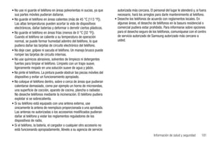 • No use ni guarde el teléfono en áreas polvorientas ni sucias, ya que       autorizada más cercana. El personal del lugar le atenderá y, si fuera
  sus partes móviles pudieran dañarse.                                       necesario, hará los arreglos para darle mantenimiento al teléfono.
• No guarde el teléfono en áreas calientes (más de 45 °C [113 °F]).        • Deseche los teléfonos de acuerdo con reglamentos locales. En
  Las altas temperaturas pueden acortar la vida de dispositivos              algunas áreas, el desecho de teléfonos en la basura residencial o
  electrónicos, dañar baterías y deformar o derretir ciertos plásticos.      comercial pudiera estar prohibido. Para informarse sobre opciones
• No guarde el teléfono en áreas frías (menos de 0 °C [32 °F]).              para el desecho seguro de los teléfonos, comuníquese con el centro
  Cuando el teléfono se caliente a su temperatura de operación               de servicio autorizado de Samsung autorizado más cercano a
  normal, se puede formar humedad adentro del teléfono, lo que               usted.
  pudiera dañar las tarjetas de circuito electrónico del teléfono.
• No deje caer, golpee ni sacuda el teléfono. Un manejo brusco puede
  romper las tarjetas de circuito internas.
• No use químicos abrasivos, solventes de limpieza ni detergentes
  fuertes para limpiar el teléfono. Límpielo con un trapo suave,
  ligeramente mojado en una solución suave de agua y jabón.
• No pinte el teléfono. La pintura puede obstruir las piezas móviles del
  dispositivo y evitar un funcionamiento apropiado.
• No coloque el teléfono dentro, sobre o cerca de áreas que pudieran
  calentarse demasiado, como por ejemplo un horno de microondas,
  una superficie de cocción, aparato de cocina, plancha o radiador.
  No deseche teléfonos mediante la incineración. El teléfono pudiera
  explotar si se sobrecalienta.
• Si su teléfono está equipado con una antena externa, use
  únicamente la antena de reemplazo proporcionada o una aprobada.
  Las antenas no autorizadas o los accesorios modificados pudieran
  dañar al teléfono y violar los reglamentos reguladores de los
  dispositivos de radio.
• Si el teléfono, la batería, el cargador o cualquier otro accesorio no
  está funcionando apropiadamente, llévelo a su agencia de servicio
                                                                                                         Información de salud y seguridad     181
 