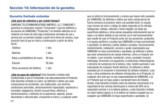 Sección 14: Información de la garantía

Garantía limitada estándar                                             que no afecte el funcionamiento, a menos que hayan sido causados
¿Qué goza de cobertura y por cuánto tiempo?                            por SAMSUNG; (b) defectos o daños que sean consecuencia de
                                                                       fuerza excesiva al presionar sobre una pantalla táctil; (c) equipo
SAMSUNG TELECOMMUNICATIONS AMERICA, LLC ("SAMSUNG")                    cuyo número de serie o código de datos mejorado se ha retirado,
garantiza al comprador original ("Comprador") que los teléfonos y      desfigurado, dañado, alterado o hecho ilegible; (d) todas las
accesorios de SAMSUNG ("Productos") no tendrán defectos en el          superficies plásticas y otras piezas expuestas externamente que se
material y la mano de obra bajo condiciones normales de uso y          rayen o se dañen debido al uso normal; (e) el mal funcionamiento
servicio por un periodo contado a partir de la fecha de compra, cuya   que resulte de usar el Producto junto con los accesorios, productos
duración será la que se indica a continuación a partir de dicha        o el equipo periférico o auxiliar que SAMSUNG no haya suministrado
fecha:                                                                 o aprobado; (f) defectos y daños debido a pruebas, funcionamiento,
 Teléfono                          1 año                               mantenimiento, instalación, servicio o ajuste inapropiados que
                                                                       SAMSUNG no haya suministrado o aprobado; (g) defectos o daños
 Baterías                          1 año
                                                                       que sean consecuencia de causas externas, como un impacto con
 Bolsa y portateléfono de cuero    90 días                             un objeto, o por incendio, inundación, arena, suciedad, huracán,
                                                                       relámpago, terremoto o la exposición a condiciones meteorológicas,
 Estuche                           90 días                             o derrame de sustancias de la batería, robo, fusible quemado o uso
 Otros accesorios del teléfono     1 año                               inapropiado de cualquier fuente eléctrica; (h) defectos o daños
                                                                       causados por la recepción o transmisión de señales celulares, o por
¿Qué no goza de cobertura? Esta Garantía Limitada está                 virus u otros problemas de software introducidos en el Producto; (i)
condicionada a que el Comprador use adecuadamente el Producto.         cualquier otro acto que no sea responsabilidad de SAMSUNG; o (j)
Esta Garantía Limitada no cubre: (a) defectos o daños que sean         un Producto que se haya usado o comprado fuera de Estados
consecuencia de accidentes, uso inadecuado, uso anormal,               Unidos. Esta Garantía Limitada cubre las baterías únicamente si la
condiciones anormales, almacenamiento inapropiado, exposición a        capacidad de las mismas disminuyera a menos del 80% de la
humedad, negligencia, tensión inusual física, eléctrica o              capacidad nominal o si la batería goteara, y esta Garantía Limitada
electromecánica, o defectos en la apariencia, aspecto, piezas          no cubre batería alguna si (i) la batería se hubiera cargado con un
decorativas o estructurales, incluyendo el marco, y cualquier parte    cargador que SAMSUNG no haya especificado o aprobado; (ii)
182
 