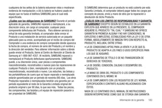 cualquiera de los sellos de la batería estuvieran rotos o mostraran   Si SAMSUNG determina que un producto no está cubierto por esta
evidencia de manipulación; o (iii) la batería se hubiera usado en     Garantía Limitada, el comprador deberá pagar todos los cargos por
equipo que no fuese el teléfono SAMSUNG para el cual está             concepto de piezas, envío y mano de obra por la reparación o
especificada.                                                         devolución de dicho Producto.
¿Cuáles son las obligaciones de SAMSUNG? Durante el período           ¿CUÁLES SON LOS LÍMITES DE RESPONSABILIDAD Y GARANTÍA
aplicable de garantía, SAMSUNG reparará o reemplazará, a su           DE SAMSUNG? EXCEPTO SEGÚN SE ESTABLECE EN LA GARANTÍA
discreción única, sin cargo al comprador, cualquier pieza             EXPLÍCITA QUE APARECE EN LA PRESENTE, EL COMPRADOR
componente defectuosa del Producto. Para obtener servicio en          ADQUIERE EL PRODUCTO "TAL CUAL" Y SAMSUNG NO OFRECE
virtud de esta garantía limitada, el comprador debe enviar el         GARANTÍA NI PROMESA ALGUNA Y NO HAY CONDICIONES, NI
Producto a una instalación de servicio autorizada en un paquete       EXPLÍCITAS O IMPLÍCITAS, ESTABLECIDAS POR LA LEY O DE OTRA
adecuado para su envío, acompañado por el recibo de compra del        FORMA, ABSOLUTAMENTE DE NINGÚN TIPO CON RESPECTO AL
Comprador o una evidencia de compra comparable donde aparezca         PRODUCTO, INCLUIDA, ENTRE OTRAS:
la fecha de compra, el número de serie del Producto y el nombre y     • LA DE CONDICIONES APTAS PARA LA VENTA Y LA DE QUE EL
la dirección del vendedor. Para obtener información sobre a dónde       PRODUCTO SE ADAPTA A LOS FINES O USOS ESPECÍFICOS PARA
puede enviar el Producto, llame al Centro de Atención al Cliente de     LOS QUE SE ADQUIRIÓ;
Samsung al 1-888-987-4357. Al recibirlo, SAMSUNG reparará o
reemplazará el Producto defectuoso oportunamente. SAMSUNG             • LA DE GARANTÍAS DE TÍTULO O DE NO-TRANSGRESIÓN DE
puede, a su discreción única, usar piezas o componentes                 DERECHOS DE TERCEROS;
reacondicionados, reconstruidos o nuevos para las reparaciones de     • LA DE DISEÑO, CONDICIÓN, CALIDAD O DESEMPEÑO DEL
cualquier Producto o bien, reemplazarlo con un producto                 PRODUCTO;
reacondicionado, reconstruido o nuevo. Los estuches, las bolsas y
                                                                      • LA MANO DE OBRA DEL PRODUCTO O LOS COMPONENTES
los portateléfonos de cuero que se hayan reparado o reemplazado
                                                                        CONTENIDOS EN EL MISMO; NI
estarán garantizados por un periodo de noventa (90) días. Los otros
Productos reparados o reemplazados tendrán una garantía por un        • LA DE CUMPLIMIENTO CON LOS REQUISITOS DE LEY, NORMA,
período equivalente al resto de la Garantía Limitada original del       ESPECIFICACIÓN O CONTRATO ALGUNO RELACIONADOS CON
producto original o por 90 días, lo que sea más. Todas las piezas,      ÉSTOS.
los componentes, las tarjetas y el equipo de reposición pasarán a     NADA DE LO CONTENIDO EN EL MANUAL DE INSTRUCCIONES
ser propiedad de SAMSUNG.                                             DEBERÁ INTERPRETARSE COMO QUE SE OTORGA UNA GARANTÍA

                                                                                                        Información de la garantía   183
 