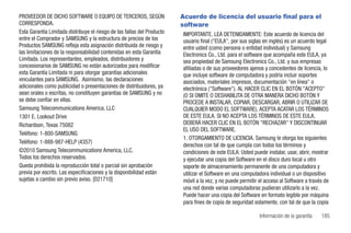 PROVEEDOR DE DICHO SOFTWARE O EQUIPO DE TERCEROS, SEGÚN                  Acuerdo de licencia del usuario final para el
CORRESPONDA.                                                             software
Esta Garantía Limitada distribuye el riesgo de las fallas del Producto   IMPORTANTE. LEA DETENIDAMENTE: Este acuerdo de licencia del
entre el Comprador y SAMSUNG y la estructura de precios de los           usuario final ("EULA", por sus siglas en inglés) es un acuerdo legal
Productos SAMSUNG refleja esta asignación distribuida de riesgo y        entre usted (como persona o entidad individual) y Samsung
las limitaciones de la responsabilidad contenidas en esta Garantía       Electronics Co., Ltd. para el software que acompaña este EULA, ya
Limitada. Los representantes, empleados, distribuidores y                sea propiedad de Samsung Electronics Co., Ltd. y sus empresas
concesionarios de SAMSUNG no están autorizados para modificar            afiliadas o de sus proveedores ajenos y concedentes de licencia, lo
esta Garantía Limitada ni para otorgar garantías adicionales             que incluye software de computadora y podría incluir soportes
vinculantes para SAMSUNG. Asimismo, las declaraciones                    asociados, materiales impresos, documentación "en línea" o
adicionales como publicidad o presentaciones de distribuidores, ya       electrónica ("Software"). AL HACER CLIC EN EL BOTÓN "ACEPTO"
sean orales o escritas, no constituyen garantías de SAMSUNG y no         (O SI OMITE O DESHABILITA DE OTRA MANERA DICHO BOTÓN Y
se debe confiar en ellas.                                                PROCEDE A INSTALAR, COPIAR, DESCARGAR, ABRIR O UTILIZAR DE
Samsung Telecommunications America, LLC                                  CUALQUIER MODO EL SOFTWARE), ACEPTA ACATAR LOS TÉRMINOS
1301 E. Lookout Drive                                                    DE ESTE EULA. SI NO ACEPTA LOS TÉRMINOS DE ESTE EULA,
Richardson, Texas 75082                                                  DEBERÁ HACER CLIC EN EL BOTÓN "RECHAZAR" Y DISCONTINUAR
                                                                         EL USO DEL SOFTWARE.
Teléfono: 1-800-SAMSUNG
                                                                         1. OTORGAMIENTO DE LICENCIA. Samsung le otorga los siguientes
Teléfono: 1-888-987-HELP (4357)
                                                                         derechos con tal de que cumpla con todos los términos y
©2010 Samsung Telecommunications America, LLC.                           condiciones de este EULA: Usted puede instalar, usar, abrir, mostrar
Todos los derechos reservados.                                           y ejecutar una copia del Software en el disco duro local u otro
Queda prohibida la reproducción total o parcial sin aprobación           soporte de almacenamiento permanente de una computadora y
previa por escrito. Las especificaciones y la disponibilidad están       utilizar el Software en una computadora individual o un dispositivo
sujetas a cambio sin previo aviso. [021710]                              móvil a la vez, y no puede permitir el acceso al Software a través de
                                                                         una red donde varias computadoras pudieran utilizarlo a la vez.
                                                                         Puede hacer una copia del Software en formato legible por máquina
                                                                         para fines de copia de seguridad solamente, con tal de que la copia

                                                                                                             Información de la garantía   185
 