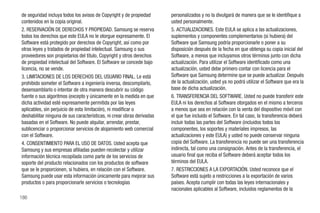 de seguridad incluya todos los avisos de Copyright y de propiedad       personalizados y no la divulgará de manera que se le identifique a
contenidos en la copia original.                                        usted personalmente.
2. RESERVACIÓN DE DERECHOS Y PROPIEDAD. Samsung se reserva              5. ACTUALIZACIONES. Este EULA se aplica a las actualizaciones,
todos los derechos que este EULA no le otorgue expresamente. El         suplementos y componentes complementarios (si hubiera) del
Software está protegido por derechos de Copyright, así como por         Software que Samsung podría proporcionarle o poner a su
otras leyes y tratados de propiedad intelectual. Samsung o sus          disposición después de la fecha en que obtenga su copia inicial del
proveedores son propietarios del título, Copyright y otros derechos     Software, a menos que incluyamos otros términos junto con dicha
de propiedad intelectual del Software. El Software se concede bajo      actualización. Para utilizar el Software identificado como una
licencia, no se vende.                                                  actualización, usted debe primero contar con licencia para el
3. LIMITACIONES DE LOS DERECHOS DEL USUARIO FINAL. Le está              Software que Samsung determine que se puede actualizar. Después
prohibido someter el Software a ingeniería inversa, descompilarlo,      de la actualización, usted ya no podrá utilizar el Software que era la
desensamblarlo o intentar de otra manera descubrir su código            base de dicha actualización.
fuente o sus algoritmos (excepto y únicamente en la medida en que       6. TRANSFERENCIA DEL SOFTWARE. Usted no puede transferir este
dicha actividad esté expresamente permitida por las leyes               EULA ni los derechos al Software otorgados en el mismo a terceros
aplicables, sin perjuicio de esta limitación), ni modificar o           a menos que sea en relación con la venta del dispositivo móvil con
deshabilitar ninguna de sus características, ni crear obras derivadas   el que fue incluido el Software. En tal caso, la transferencia deberá
basadas en el Software. No puede alquilar, arrendar, prestar,           incluir todas las partes del Software (incluidos todos los
sublicenciar o proporcionar servicios de alojamiento web comercial      componentes, los soportes y materiales impresos, las
con el Software.                                                        actualizaciones y este EULA) y usted no puede conservar ninguna
4. CONSENTIMIENTO PARA EL USO DE DATOS. Usted acepta que                copia del Software. La transferencia no puede ser una transferencia
Samsung y sus empresas afiliadas pueden recolectar y utilizar           indirecta, tal como una consignación. Antes de la transferencia, el
información técnica recopilada como parte de los servicios de           usuario final que reciba el Software deberá aceptar todos los
soporte del producto relacionados con los productos de software         términos del EULA.
que se le proporcionen, si hubiera, en relación con el Software.        7. RESTRICCIONES A LA EXPORTACIÓN. Usted reconoce que el
Samsung puede usar esta información únicamente para mejorar sus         Software está sujeto a restricciones a la exportación de varios
productos o para proporcionarle servicios o tecnologías                 países. Acepta cumplir con todas las leyes internacionales y
                                                                        nacionales aplicables al Software, incluidos reglamentos de la
186
 