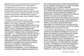 administración de EE.UU., así como restricciones de usuario final, de   USTED PODRÁ DISFRUTAR DEL SOFTWARE SIN INTERFERENCIAS,
uso final y de destino emitidas por EE.UU. y otros gobiernos.           QUE LAS FUNCIONES CONTENIDAS EN EL SOFTWARE SATISFARÁN
8. RESCISIÓN. Este EULA permanecerá en vigencia hasta que se            SUS REQUISITOS, QUE EL SOFTWARE FUNCIONARÁ
rescinda. Sus derechos bajo esta Licencia se rescindirán                ININTERRUMPIDAMENTE O SIN FALLAS, O QUE LOS DEFECTOS EN
automáticamente sin previo aviso de Samsung si usted no cumple          EL SOFTWARE SERÁN CORREGIDOS. NINGUNA INFORMACIÓN O
con alguno de los términos y condiciones de este EULA. En el caso       CONSEJO ORAL O ESCRITO OFRECIDO POR SAMSUNG O UN
de que se rescinda este EULA, usted deberá dejar de utilizar el         REPRESENTANTE AUTORIZADO POR SAMSUNG CONSTITUIRÁ UNA
Software y destruir todas las copias, ya sean completas o parciales,    GARANTÍA. EN EL CASO DE QUE SE DEMUESTRE QUE EL
del mismo.                                                              SOFTWARE ES DEFECTUOSO, USTED ASUME TODOS LOS COSTOS
                                                                        INCURRIDOS POR CUALQUIER SERVICIO TÉCNICO, REPARACIÓN O
9. RENUNCIA A GARANTÍAS. Usted reconoce y acepta
                                                                        CORRECCIÓN NECESARIA. EN ALGUNAS JURISDICCIONES NO SE
expresamente que asume todo el riesgo relacionado con el uso del
                                                                        PERMITE LA EXCLUSIÓN DE GARANTÍAS IMPLÍCITAS O
Software y con la calidad, el desempeño y la exactitud
                                                                        LIMITACIONES DE LOS DERECHOS LEGALES APLICABLES DE UN
satisfactorios. EN LA MEDIDA MÁXIMA PERMITIDA POR LAS LEYES
                                                                        CONSUMIDOR, POR LO QUE ES POSIBLE QUE ESTAS EXCLUSIONES
APLICABLES, EL SOFTWARE SE PROPORCIONA "TAL CUAL", CON
                                                                        Y LIMITACIONES NO SE APLIQUEN EN SU CASO.
TODAS LAS FALLAS Y SIN GARANTÍAS DE NINGÚN TIPO, Y
SAMSUNG Y SUS CONCEDENTES DE LICENCIA (SE LES DENOMINA                  10. EXCLUSIÓN DE DAÑOS INCIDENTALES, RESULTANTES Y OTROS
COLECTIVAMENTE "SAMSUNG" PARA LOS PROPÓSITOS DE LAS                     ESPECÍFICOS. EN LA MEDIDA NO PROHIBIDA POR LAS LEYES, EN
SECCIONES 9, 10 Y 11) RECHAZAN POR EL PRESENTE TODAS LAS                NINGÚN CASO SAMGUNG SE HARÁ RESPONSABLE POR LESIONES
GARANTÍAS Y CONDICIONES CON RESPECTO AL SOFTWARE, YA                    PERSONALES, NI POR DAÑOS INCIDENTALES, ESPECIALES,
SEAN EXPLÍCITAS, IMPLÍCITAS O LEGALES, INCLUIDAS, ENTRE                 INDIRECTOS O RESULTANTES DE NINGÚN TIPO, NI POR LA PÉRDIDA
OTRAS, LAS GARANTÍAS Y/O CONDICIONES IMPLÍCITAS DE                      DE GANANCIAS, PÉRDIDA DE DATOS O INTERRUPCIÓN DEL
COMERCIABILIDAD, DE CALIDAD SATISFACTORIA O ESFUERZO                    NEGOCIO, NI POR DAÑOS O PÉRDIDAS PECUNIARIOS QUE SURJAN
CONCIENZUDO, DE IDONEIDAD PARA LOS FINES ESPECÍFICOS                    DE O EN RELACIÓN CON EL USO O IMPOSIBILIDAD DE UTILIZAR EL
PARA LOS QUE SE ADQUIRIÓ, DE CONFIABILIDAD O                            SOFTWARE, LA PROVISIÓN DE O FALTA DE PROVEER ASISTENCIA U
DISPONIBILIDAD, DE EXACTITUD, DE FALTA DE VIRUS, DE                     OTROS SERVICIOS, INFORMACIÓN, SOFTWARE Y CONTENIDO
SATISFACCIÓN SIN INTROMISIONES, Y DE NO VULNERACIÓN DE                  RELACIONADO A TRAVÉS DEL SOFTWARE O QUE DE ALGÚN MODO
LOS DERECHOS DE TERCEROS. SAMSUNG NO GARANTIZA QUE                      SURJAN DEL USO DEL SOFTWARE, O BAJO O EN RELACIÓN CON

                                                                                                      Información de la garantía   187
 