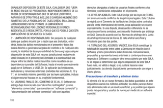 CUALQUIER DISPOSICIÓN DE ESTE EULA, CUALQUIERA QUE FUERA                derechos otorgados a todos los usuarios finales conforme a los
EL MODO EN QUE SE PRODUJERON, INDEPENDIENTEMENTE DE LA                  términos y condiciones estipulados en el presente.
TEORÍA DE RESPONSABILIDAD QUE SE APLIQUE (CONTRATO,                     13. LEYES APLICABLES. Este EULA se rige por las leyes de TEXAS,
AGRAVIO O DE OTRO TIPO) E INCLUSO SI SAMSUNG HUBIERE SIDO               sin tener en cuenta conflictos de los principios legales. Este EULA no
ADVERTIDO DE LA POSIBILIDAD DE TALES DAÑOS. EN ALGUNAS                  se regirá por el Convenio de las Naciones Unidas sobre contratos
JURISDICCIONES NO SE PERMITE LA LIMITACIÓN DE                           para la venta internacional de bienes, cuya aplicación se excluye
RESPONSABILIDAD POR LESIONES PERSONALES O DAÑOS                         expresamente. Si una disputa, desacuerdo o diferencia no se
INCIDENTALES O RESULTANTES, POR LO QUE ES POSIBLE QUE ESTA              soluciona en forma amistosa, será resuelto finalmente por arbitraje
LIMITACIÓN NO SE APLIQUE EN SU CASO.                                    en Seúl, Corea de acuerdo con las Normas de arbitraje de la Junta
11. LIMITACIÓN DE RESPONSABILIDAD. Sin perjuicio de cualquier           de Arbitraje Comercial de Corea. El fallo arbitral será final y
daño que pudiera incurrir por la razón que sea (incluidos, entre        vinculante para las dos partes.
otros, todos los daños mencionados en el presente y todos los           14. TOTALIDAD DEL ACUERDO; VALIDEZ. Este EULA constituye la
daños directos o generales surgidos del contrato o de cualquier otro    totalidad del acuerdo entre usted y Samsung en relación con el
modo), la totalidad de la responsabilidad de Samsung bajo cualquier     Software y toma precedencia sobre todas las comunicaciones,
disposición de este EULA y el recurso jurisdiccional exclusivo de       propuestas y representaciones anteriores o contemporáneas con
usted incluido en el presente será limitado a la cantidad que sea       respecto al Software o cualquier otro tema cubierto por este EULA.
mayor entre los daños reales incurridos como resultado de su            Si se llegara a determinar que alguna disposición de este EULA
dependencia razonable del Software, hasta el monto que realmente        fuera nula, no válida o ilegal, o no pudiera hacerse valer
pagó por el Software, o US$5.00. Se aplicarán las limitaciones,         judicialmente, las demás disposiciones permanecerán con vigor y
exclusiones y renuncias anteriores (incluidas las secciones 9, 10 y     efecto plenos.
11) en la medida máxima permitida por las leyes aplicables, incluso
si algún recurso fracasa en su propósito fundamental.
                                                                       Precauciones al transferir y eliminar datos
12. USUARIOS FINALES DEL GOBIERNO DE EE.UU. El Software se              Si elimina o le da un nuevo formato a los datos guardados en este
entrega bajo licencia sólo con "derechos restringidos" y como           dispositivo usando los métodos estándar, los datos parecen haber
"elementos comerciales" que consisten en "software comercial" y         sido eliminados sólo en un nivel superficial, y es posible que alguien
                                                                        pueda recuperarlos y usarlos de nuevo por medio de un software
"documentación del software comercial" sólo con aquellos
                                                                        especial.

188
 
