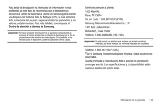 Para evitar la divulgación no intencional de información y otros                  Centro de atención al cliente:
problemas de este tipo, se recomienda que el dispositivo se                       1000 Klein Rd.
devuelva al Centro de Atención al Cliente de Samsung para realizar
                                                                                  Plano, TX 75074
una limpieza del Sistema Total de Archivos (EFS), lo cuál eliminará
toda la memoria del usuario y regresará todos los parámetros a los                Tel. sin costo: 1.888.987.HELP (4357)
valores predeterminados. Para más detalles, comuníquese al                        Samsung Telecommunications America, LLC
Centro de atención a clientes de Samsung.                                         1301 East Lookout Drive
                                                                                  Richardson, Texas 75082
¡Importante!: Por favor presente información de la garantía (comprobante de
              compra) al Centro de Atención al Cliente de Samsung con el fin de   Teléfono: 1-800-SAMSUNG (726-7864)
              proporcionar este servicio sin costo alguno. Si la garantía se ha
              vencido para el dispositivo, pudieran aplicarse ciertos cargos.
                                                                                  ¡Importante!: Si está usando un teléfono que no tiene un teclado numérico
                                                                                                estándar, por favor marque los números indicados en corchetes.

                                                                                  Teléfono: 1-888-987-HELP (4357)
                                                                                  ©2010 Samsung Telecommunications America. Todos los derechos
                                                                                  reservados.
                                                                                  Queda prohibida la reproducción total o parcial sin aprobación
                                                                                  previa por escrito. Las especificaciones y la disponibilidad están
                                                                                  sujetas a cambio sin previo aviso.




                                                                                                                            Información de la garantía           189
 
