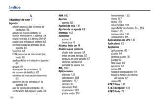 Índice

                   A                     AIM 100                           herramientas 153
Adaptador de viaje 7                     Ajustes                           menú 137
                                            agenda 63                      notas 159
Agenda
                                         Ajustes de IMS 136                reloj mundial 161
  añadir pausas a los números de                                                                 ,
                                                                           reproductor de música 74 153
     contactos 58                        Ajustes de la agenda 63
                                                                           tareas 159
  añadir un nuevo contacto 54            Alarmas 155
                                                                           temporizador 161
  buscar entradas en la agenda 59        Alimentar                         videocámara 89
  copiar entrada a la tarjeta SIM 64        activar 8                   Aplicaciones de GPS 137
  copiar una entrada al teléfono 65         desactivar 8
  eliminar todas las entradas de la                                     Aplications 93
                                         Altavoz, tecla de 44
     agenda 65                                                          AppCenter
                                         Añadir nuevo contacto
  favoritos 63                                                             aplicaciones 93
                                            añadir más campos 56           Cuenta 94
  FDN (números de marcación fija),
                                            antes de una llamada 57        gráficos a color 93
     modo 60
                                            después de una llamada 57      juegos 92
  gestión de las entradas en la agenda
                                            eliminar campos 56             Mis cosas 94
      64
                                            pantalla de espera 55          opciones 94
   grupos 61
                                         AOL 100                           temas 93
   marcación de un número 58
   mi número de teléfono 63              Aplicaciones                      tonos de contestación 94
   números de marcación de servicio         alarmas 155                    tonos de timbre de retorno
      63                                    calculadora 159                   de llamda 92
   opciones de las entradas en la           calendario 157                 videos 93
      agenda 59                             cámara 83                   AT&T Maps 142
   uso de la lista de contactos 58          conversor 160               AT&T Navigator 139
   verificación del espacio usado 64        cronómetro 162              AT&T Radio 77
                                            grabar audio 154
190
 