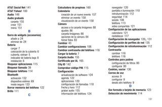 AT&T Social Net 141               Calculadora de propinas 160              navegador 120
AT&T Yahoo! 100                   Calendario                               pantalla e iluminación 110
Audio 149                            creación de un nuevo evento 157       retroiluminación 112
Audio grabado                        eliminar un evento 158                seguridad 114
                                     visualización de un evento 158        sonido 108
  carpeta 155
                                  Cámara                                   teléfono 113
  crear 151
                                     acceso a la carpeta Imágenes 88       video compartido 121
  menú 151
                                     ajustes 86                         Configuración de las aplicaciones
                 B                                                         calendario 121
                                     carpeta Imágenes 88
Barra de widgets (accesorios)                                              restablecer 117
                                     opciones de la cámara 84
   añadir a 24                       tomar fotos 83                                                    ,
                                                                        Configuración de navegador 120 131
   eliminar de 24                 Cambiar 43                            Configuración de perfiles de red 135
Batería                                                                 Configuración de retroiluminación 112
                                  Cambiar configuraciones 108
   cargar 7                                                             Contraseña
   colocación de la cubierta 6    Cambiar contraseña del teléfono 116
                                  Cargar la batería 7                      cambiar 116
   cubierta, extraer 5
                                  Carpeta Audio 155                        teléfono 116
   indicador de batería baja 8
   instalación 6                  Certificado por UL 165                Controles para padres
Bloquear aplicaciones 115         City ID 142                              configuración de filtros 80
                                                                           configurar 80
Bloquear llamada 39               Comprobar código PIN 115
                                                                        Cookies, vaciar 130
Bloquear teléfono 114             Configuración
                                                                        Correo de voz
Bluetooth                            actualización de software 124
                                                                           acceso 9
   activación 132                    agenda 122
                                                                           configurar 9
   dispositivo estéreo 69            aplicaciones 120
                                                                           desde otro teléfono 9
   modo seguro 133                   configuración de llamadas 118
Borrar memoria del teléfono 122      Fecha y hora 112                                    D
Brillo 111                           grabar audio 155                   Dar formato a tarjeta de memoria 123
                                     información del teléfono 124       Detección de movimiento 114
                 C
                                                                                                           191
 