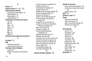 E                          buscar números en la agenda 44         Gestión de memoria
Enlazar 45                                    contador de datos 41                     borrar memoria del teléfono 122
                                              contestación de llamadas 35
                   ,
Espacio usado 64 107 152 ,                    corregir números 34
                                                                                       dar formato a tarjeta de memoria
                                                                                          123
Explicación del teléfono                      detalles de las llamadas perdidas 39      espacio usado 124
   características del teléfono 10            devolver llamada perdida 39            GPS 139
   vista delantera 10                         duración de llamada 41
   vista posterior 13                                                                Gráficos a color 93
                                              eliminar una llamada perdida 40        Grupo
   vistas laterales 12                        enviar mensaje a una llamada
Extensiones de archivos de música                                                       añadir una entrada 62
                                                 perdida 40
   3GP 74                                                                               crear nuevo grupo 61
                                              finalización de una llamada 34
   AAC 74                                                                               editar un grupo de llamada 62
                                              guardar el número de una llamada
   AAC+ 74                                                                              eliminar una entrada 62
                                                 perdida en la agenda 40
   eAAC+ 74                                   hacer una llamada 33                                      H
   M4A 74                                     llamada en espera 45                   Herramientas
   MP3 74                                     llamada tripartita (llamada               alarmas 155
   MP4 74                                        multipartita) 45                       calculadora 159
   WMA 74                                     llamadas internacionales 33               calendario 157
Extracción de la cubierta de la batería 5     llamadas recientes 38                     cámara 83
                   F                          marcación de un número reciente 34        conversor 160
Facebook 147                                  marcación manual con pausas 33            cronómetro 162
                                              opciones durante una llamada 42           grabar audio 154
FDN
                                              poner una llamada en espera 43            llamadas recientes 159
   cambio de estado 61                                                                  notas 159
                                              uso del altavoz 44
   crear números nuevos 61                                                              reloj mundial 161
                                              ver llamadas perdidas 39
Funciones de las llamadas                                                               tareas 159
                                              ver todas las llamadas 38
   agenda 35                                                                            temporizador 161
                                                              G
   ajustar el volumen de las llamadas                                                Horizontal 47
      42                                    Garantía limitada estándar 182

192
 