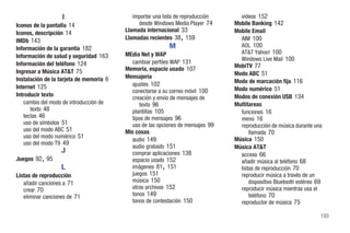 I                        importar una lista de reproducción     videos 152
Iconos de la pantalla 14                      desde Windows Media Player 74      Mobile Banking 142
Iconos, descripción 14                   Llamada internacional 33                Mobile Email
IMDb 143                                                        ,
                                         Llamadas recientes 38 159                 AIM 100
                                                            M                      AOL 100
Información de la garantía 182
                                         MEdia Net y WAP                           AT&T Yahoo! 100
Información de salud y seguridad 163                                               Windows Live Mail 100
Información del teléfono 124                cambiar perfiles WAP 131
                                         Memoria, espacio usado 107              MobiTV 77
Ingresar a Música AT&T 75                                                        Modo ABC 51
Instalación de la tarjeta de memoria 6   Mensajería
                                            ajustes 102                          Modo de marcación fija 116
Internet 125                                                                     Modo numérico 51
                                            conectarse a su correo móvil 100
Introducir texto                                                                 Modos de conexión USB 134
                                            creación y envío de mensajes de
   cambio del modo de introducción de          texto 96                          Multitareas
      texto 48                              plantillas 105                         funciones 16
   teclas 46                                tipos de mensajes 96                   menú 16
   uso de símbolos 51                       uso de las opciones de mensajes 99     reproducción de música durante una
   uso del modo ABC 51                   Mis cosas                                     llamada 70
   uso del modo numérico 51                                                      Música 150
                                            audio 149
   uso del modo T9 49
                                            audio grabado 151                    Música AT&T
                   J                        comprar aplicaciones 138               acceso 66
          ,
Juegos 92 95                                espacio usado 152                      añadir música al teléfono 68
                   L                                    ,
                                            imágenes 81 151                        listas de reproducción 70
Listas de reproducción                      juegos 151                             reproducir música a través de un
   añadir canciones a 71                    música 150                                 dispositivo Bluetooth estéreo 69
   crear 70                                 otros archivos 152                     reproducir música mientras usa el
   eliminar canciones de 71                 tonos 149                                  teléfono 70
                                            tonos de contestación 150              reproductor de música 75

                                                                                                                      193
 