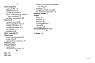 V                      introducción de texto en el navegador
Video compartido                               Web móvil 128
   ajustes de IMS 136                      navegador 125
   configuración 121                       navegando con Web móvil 127
   durante una llamada 38                  uso de elementos marcados 129
   inicio y recepción de una sesión de   Widget de eventos 30
       video compartido 37               Widgets
   reproducir una grabación 38             acceso 28
Video móvil                                activación 29
   actualizar favoritos 79                 desacoplar 29
   añadir una alerta de video 79           en barra de widgets 23
   categorías de videos 79                 eventos 30
   controles para padres 80                reorganizar 29
   mis compras 79                        Windows Live Hotmail 100
   personalizar 79                                           Y
Video, ver un clip 78                    YPmobile 146
Videocámara
   acceso a la carpeta Video 91
   grabar video 89
   opciones de la viedocámara 90
           ,
Videos 93 152
Videos musicales
   opciones 76
   visualización de un video 77
                   W
Web 125
Web móvil
                                                                                   195
 