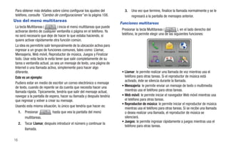 Para obtener más detalles sobre cómo configurar los ajustes del             3.   Una vez que termine, finalice la llamada normalmente y se le
teléfono, consulte “Cambio de configuraciones” en la página 108.                 regresará a la pantalla de mensajes anterior.
Uso del menú multitareas
                                                                         Funciones multitareas
La tecla Multitareas (          ) inicia el menú multitareas que puede
activarse dentro de cualquier ventanilla o página en el teléfono. Ya      Presionar la tecla Multitareas (         ), en el lado derecho del
no será necesario que deje de hacer lo que estaba haciendo, si            teléfono, le permite elegir una de las siguientes funciones:
quiere activar rápidamente otra función común.
La idea es permitirle salir temporalmente de la ubicación activa para
ingresar a un grupo de funciones comunes, tales como: Llamar,                                   Llamar     Mensajería   Webmóvil
Mensajería, Web móvil, Reproductor de música, Juegos y Finalizar
todo. Usar esta tecla le evita tener que salir completamente de su
tarea o ventanilla actual, ya sea un mensaje de texto, una página de                          Reproducto   Juegos       ¿Finalizar t
Internet o una llamada activa, simplemente para hacer algo
diferente.                                                                • Llamar: le permite realizar una llamada de voz mientras usa el
Este es un ejemplo:                                                         teléfono para otras tareas. Si el reproductor de música está
                                                                            activado, éste se silencia durante la llamada.
Pudiera estar en medio de escribir un correo electrónico o mensaje
de texto, cuando de repente se da cuenta que necesita hacer una           • Mensajería: le permite enviar un mensaje de texto o multimedia
llamada rápida. Típicamente, tendría que salir del mensaje actual,          mientras usa el teléfono para otras tareas.
navegar a la pantalla de espera, hacer su llamada y después tendría       • Web móvil: le permite iniciar el navegador Web móvil mientras usa
que regresar y volver a crear su mensaje.                                   el teléfono para otras tareas.
                                                                          • Reproductor de música: le permite iniciar el reproductor de música
Usando esta misma situación, lo único que tendría que hacer es:
                                                                            mientras usa el teléfono para otras tareas. Si se recibe una llamada
     1.   Presionar          hasta que vea la pantalla del menú             o desea realizar una llamada, el reproductor de música se
          multitareas.                                                      silenciará.
                                                                          • Juegos: le permite ingresar rápidamente a juegos mientras usa el
     2.   Tocar Llamar, después introducir el número y continuar la
                                                                            teléfono para otras tareas.
          llamada.

16
 