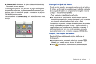 • ¿Finalizar todo?: cierra todas las aplicaciones o tareas abiertas y   Navegación por los menús
  regresa a la pantalla de espera.                                       En esta sección se explica la navegación por los menús del teléfono.
Cuando alguna aplicación Java, tal como un juego, está en pausa,         El teléfono ha eliminado la necesidad de usar ruedecillas o teclados
suspendido o minimizado, la pantalla Multitareas se modifica para        de navegación. El teléfono es completamente navegable mediante
incluir la aplicación Java. En el ejemplo a continuación, el juego de    un toque o deslizamiento en pantalla.
PAC-MAN se puso en pausa.                                                • Tocar una opción en pantalla activa la función.
Toque las flechas hacia arriba o abajo para desplazarse hacia arriba     • Las listas largas de menús pueden verse fácilmente usando la
o abajo.                                                                   punta del dedo para deslizar hacia arriba o abajo la lista en pantalla
                                                                           o presionando la tecla de volumen hacia arriba o abajo.
                                                                         Puede adaptar la gama de funciones del teléfono a sus necesidades
                                                                         usando menús y widgets. Puede acceder a menús, submenús y
                                                                         características recorriendo los menús disponibles en pantalla. El
                     Llamar      Mensajería   Webmóvil
                                                                         teléfono originalmente tiene tres menús principales, pero usted
                                                                         puede añadir siete menús principales más para un total de diez.
                    Reproducto    Juegos      PAC-MAN C                 Bloqueo y desbloqueo del teléfono
                                                                         Cuando el teléfono está bloqueado, existen dos formas de
                                                                         desbloquearlo:
                                                                         • empuje y mantenga presionado el botón de bloqueo
                                                                           (ubicado en el costado superior derecho del teléfono).
                                                                         • Toque       y manténgala presionada en la pantalla de espera.




                                                                                                                  Explicación del teléfono    17
 