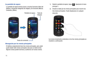 La pantalla de espera                                                                              1.   Desde la pantalla de espera, toque             Menú
                                                                                                                                                              . Aparecerá el menú
 La pantalla de espera brinda acceso a muchas funciones útiles del                                      principal 1.
 teléfono, incluyendo categorías de widgets y de funciones (Marcar,                                2.   Arrastre el dedo por los menús principales para recorrer los
 Contactos y Menú).                                                                                     tres menús principales. Puede desplazarse en cualquier
                                                 Pantalla de espera                   Tecla de          dirección.
                                                                                      bloqueo

                                                                                                             Menú


       Agosto 10
       Mar                                                                                                      AT&T
                                                                                                              Navigator     Social Net    YPmobile




                                                                                                             Mensajería    Mobile Email      MI




                                                                                                             Música AT&T    AppCenter     Web móvil




                                                                                                             Video móvil     Agenda       Calendario



                                                                                                              Marcar        Contactos      Mensaje
                   Toque y mantenga
                   presionado para
                   desbloquear
                                                          Marcar   Contactos   Menú




                                                                                                 Los iconos inicialmente contenidos en los tres menús principales se
                                      Teclas de comando                                          muestran a continuación.
Navegación por los menús principales
 El teléfono originalmente tiene tres menús principales, pero usted
 puede añadir siete menús principales más para un total de diez.
 Algunos iconos pueden borrarse y sustituirse con iconos nuevos.


18
 