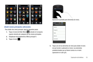 Menú                                       Menú                                      Menú


   AT&T
  Navigator      Social Net     YPmobile     AT&T Maps       WHERE        Family Map   Imágenes     Cámara       Video




                                              Videos       AT&T Radio      My-Cast      MobiTV      Mis cosas   Perfil de
   Mensajería    Mobile Email      MI        musicales                     Weather                               sonido




  Música AT&T    AppCenter      Web móvil    Star Tweets     Juegos         PicDial    Mi cuenta   Bluetooth    Alarmas




                                              Mobile
                                                                                                                                 Aparecerá la pantalla para elementos de menú.
  Video móvil      Agenda       Calendario    Banking      Aplicaciones                 Config.     Herrams.



   Marcar         Contactos       Mensaje    Marcar         Contactos       Mensaje    Marcar      Contactos     Mensaje
                                                                                                                                      Elementos de menú

Añadir menús principales adicionales                                                                                               Cámara

 Para añadir otro menú principal, siga los siguientes pasos:                                                                       Imágenes

   1.           Toque el icono de Editar Menú (    ) ubicado en la esquina                                                         Video
                superior derecha de cualquiera de los menús principales.
                                                                                                                                   Alarmas
   2.           Desplácese horizontalmente al Menú principal 4.
   3.           Toque el icono                      .                                                                              Calendario




                                                                                                                            4.   Toque uno de los elementos de menú para añadir el icono
                                                                                                                                 de esa función o aplicación al menú. Los elementos
                                                                                                                                 predeterminados que ya tienen iconos en un menú
                                                                                                                                 aparecerán en color gris.


                                                                                                                                                               Explicación del teléfono    19
 