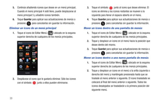 5.   Continúe añadiendo iconos que desee en un menú principal.         3.   Toque el símbolo        junto al icono que desee eliminar. El
          Cuando el menú principal 4 esté lleno, puede desplazarse al            icono se elimina y los iconos restantes se mueven a la
          menú principal 5 y añadirle iconos también.                            izquierda para llenar el espacio abierto en el menú.
     6.   Toque Guardar para aplicar sus actualizaciones de menús o         4.   Toque Guardar para aplicar sus actualizaciones de menús o
          presione      para cancelarlas sin guardar la información.             presione      para cancelarlas sin guardar la información.
Eliminar un icono de un menú principal                                    Mover un icono dentro de una pantalla de menús
     1.   Toque el icono de Editar Menú (     ) ubicado en la esquina       1.   Toque el icono de Editar Menú (     ) ubicado en la esquina
          superior derecha de cualquiera de los menús principales.               superior derecha de cualquiera de los menús principales.
                                                                            2.   Toque y desplace un icono en el menú hacia la posición que
           Menú
                                                                                 desee dentro del mismo.
           Imágenes     Cámara     Video
                                                                            3.   Toque Guardar para aplicar sus actualizaciones de menús o
                                                                                 presione      para cancelarlas sin guardar la información.
                                                                          Mover un icono dentro a una nueva pantalla de menús
            MobiTV     Mis cosas   Perfil de
                                    sonido



           Mi cuenta   Bluetooth   Alarmas                                  1.   Toque el icono de Editar Menú (     ) ubicado en la esquina
                                                                                 superior derecha de cualquiera de los menús principales.
            Config.    Herrams.
                                                                            2.   Toque y desplace un icono en el menú a la orilla izquierda o
                        Guardar
                                                                                 derecha del menú y manténgalo presionada hasta que se
     2.   Desplácese al icono que le gustaría eliminar. Sólo los iconos          traslade al menú anterior o siguiente. El icono trasladado se
          con el símbolo      junto a ellos pueden eliminarse.                   colocará al final del menú anterior o siguiente. Todos los
                                                                                 iconos desalojados se trasladarán a la primera posición del
                                                                                 siguiente menú.


20
 
