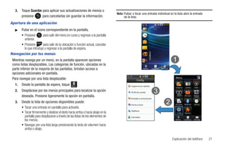 3.   Toque Guardar para aplicar sus actualizaciones de menús o
                                                                                 Nota: Pulsar o tocar una entrada individual en la lista abre la entrada
        presione      para cancelarlas sin guardar la información.                     de la lista.
Apertura de una aplicación
   ᮣ Pulse en el icono correspondiente en la pantalla.
     • Presione        para salir del menú en curso y regresar a la pantalla
       anterior.
     • Presione        para salir de la ubicación o función actual, cancelar
       lo que introdujo y regresar a la pantalla de espera.
Navegación por los menús
 Mientras navega por un menú, en la pantalla aparecen opciones
 como listas desplazables. Las categorías de función, ubicadas en la
 parte inferior de la mayoría de las pantallas, brindan acceso a                                           Marcar   Contactos   Mensaje

 opciones adicionales en pantalla.
 Para navegar por una lista desplazable:                                                                                                    Menú
                                                                                                 Config.
   1.   Desde la pantalla de espera, toque       Menú   .                                   Sugerencias rápidas
                                                                                                                                            Imágenes      Cámara     Video

   2.   Desplácese por los menús principales para localizar la opción                       Perfil de sonido
        deseada. Presione ligeramente la opción en pantalla.                                                                                 MobiTV     Mis cosas   Prefil de
                                                                                                                                                                     sonido
                                                                                            Pantalla e iluminación
   3.   Desde la lista de opciones disponibles puede:                                                                                       Mi cuenta   Bluetooth   Alarmas
                                                                                            Fecha y hora
        • Tocar una entrada en pantalla para activarla.
                                                                                            Teléfono
        • Tocar firmemente y deslizar el dedo hacia arriba o hacia abajo en la                                                               Config.     Herrams.

          pantalla para desplazarse a través de las listas de los elementos de              Llamadas
          los menús.                                                                                                                        Marcar      Contactos   Mensaje


        • Navegar por una lista larga presionando la tecla de volumen hacia
          arriba o abajo.

                                                                                                                                          Explicación del teléfono              21
 